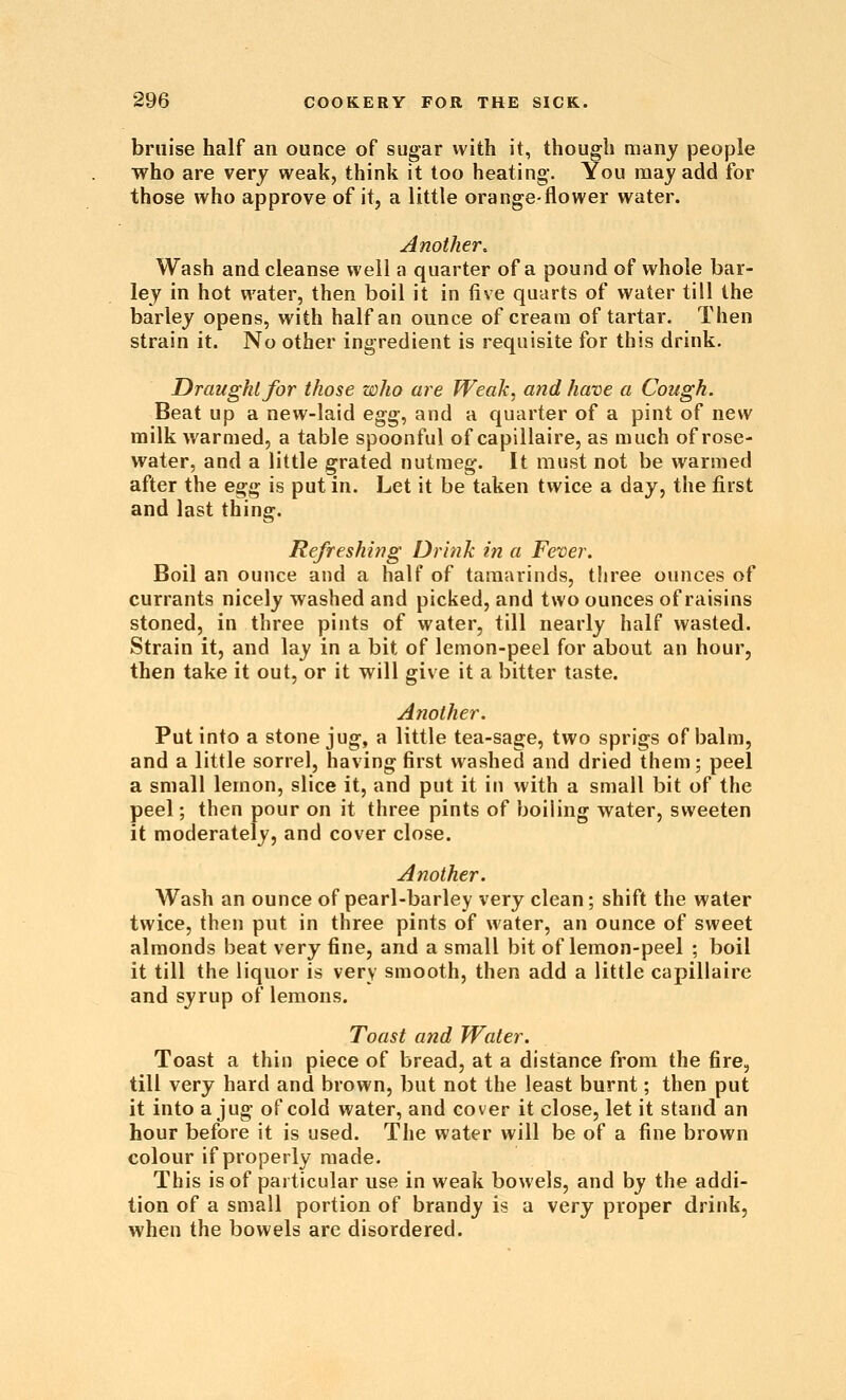 bruise half an ounce of sugar with it, though many people who are very weak, think it too heating. You may add for those who approve of it, a little orange-flower water. Another. Wash and cleanse well a quarter of a pound of whole bar- ley in hot water, then boil it in five quarts of water till the barley opens, with half an ounce of cream of tartar. Then strain it. No other ingredient is requisite for this drink. Draught for those who are Weak, and have a Cough. Beat up a new-laid egg, and a quarter of a pint of new milk warmed, a table spoonful of capillaire, as much of rose- water, and a little grated nutmeg. It must not be warmed after the es;^ is put in. Let it be taken twice a day, the first and last thing. Refreshing Drink in a Fever. Boil an ounce and a half of tamarinds, three ounces of currants nicely washed and picked, and two ounces of raisins stoned, in three pints of water, till nearly half wasted. Strain it, and lay in a bit of lemon-peel for about an hour, then take it out, or it will give it a bitter taste. Another. Put into a stone jug, a little tea-sage, two sprigs of balm, and a little sorrel, having first washed and dried them; peel a small lemon, slice it, and put it in with a small bit of the peel; then pour on it three pints of boiling water, sweeten it moderately, and cover close. Another. Wash an ounce of pearl-barley very clean; shift the water twice, then put in three pints of water, an ounce of sweet almonds beat very fine, and a small bit of lemon-peel ; boil it till the liquor is very smooth, then add a little capillaire and syrup of lemons. Toast and Water. Toast a thin piece of bread, at a distance from the fire, till very hard and brown, but not the least burnt; then put it into a jug of cold water, and cover it close, let it stand an hour before it is used. The water will be of a fine brown colour if properly made. This is of particular use in weak bowels, and by the addi- tion of a small portion of brandy is a very proper drink, when the bowels are disordered.