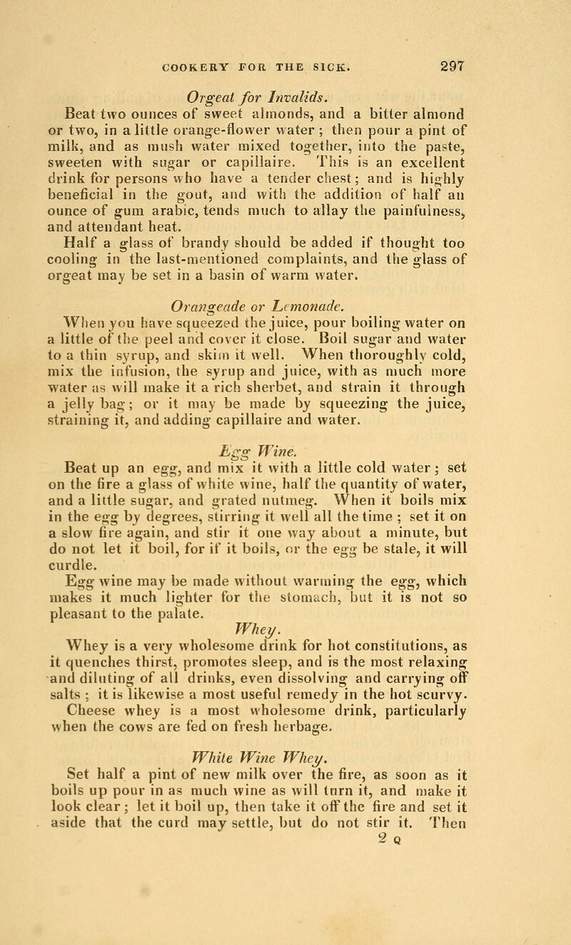 Orgeat for Itivalids. Beat two ounces of sweet almonds, and a bitter almond or two, in a little orange-flower water ; then pour a pint of milk, and as mush water mixed together, into the paste, sweeten with sugar or capillaire. This is an excellent drink for persons who have a tender chest; and is hij^hly beneficial in the gout, and with the addition of half an ounce of gum arabic, tends much to allay the painfulnesSj and attendant heat. Half a glass of brandy should be added if thought too cooling in the last-mentioned complaints, and the glass of orgeat may be set in a basin of warm water. Orangeade or Lemonade. Wlien jou have squeezed the juice, pour boiling water on a little of the peel and cover it close. Boil sugar and water to a thin syrup, and skim it well. When thoroughly cold, mix the infusion, the syrup and juice, with as much more water as will make it a rich sherbet, and strain it through a jelly bag; or it may be made by squeezing the juice, straining it, and adding capillaire and water. ^gg Wine. Beat up an egg, and mix it with a little cold water; set on the fire a glass of white wine, half the quantity of water, and a little sugar, and grated nutmeg. When it boils mix in the egg by degrees, stirring it well all the time ; set it on a slow fire again, and stir it one way about a minute, but do not let it boil, for if it boils, or the egg be stale, it will curdle. Egg wine may be made without warming the egg, which makes it much lighter for the stomach, but it is not so pleasant to the palate. Whej/. Whey is a very wholesome drink for hot constitutions, as it quenches thirst, promotes sleep, and is the most relaxing and diluting of all drinks, even dissolving and carrying off salts ; it is likewise a most useful remedy in the hot scurvy. Cheese whey is a most wholesome drink, particularly when the cows are fed on fresh herbage. White Wine Whei/. Set half a pint of new milk over the fire, as soon as it boils up pour in as much wine as will tarn it, and make it look clear; let it boil up, then take it off the fire and set it aside that the curd may settle, but do not stir it. Then 2q