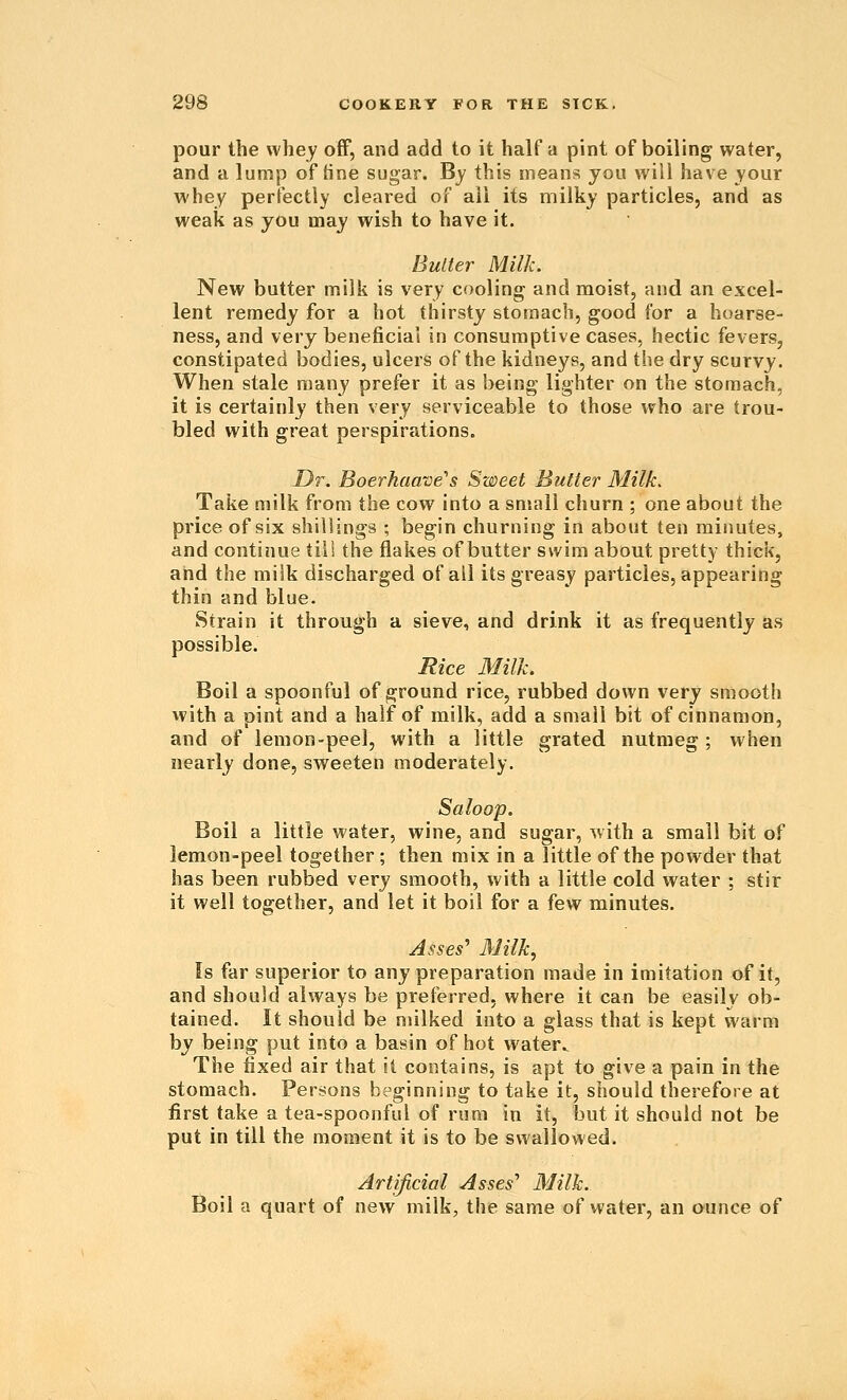 pour the whey off, and add to it half a pint of boiling water, and a lump of tine sugar. By this means you will have your whey perfectly cleared of all its milky particles, and as weak as you may wish to have it. Butter Milk. New butter milk is very cooling and moist, and an excel- lent remedy for a hot thirsty stomach, good for a hoarse- ness, and very beneficial in consumptive cases, hectic fevers, constipated bodies, ulcers of the kidneys, and the dry scurvy. When stale many prefer it as being lighter on the stomach, it is certainly then very serviceable to those who are trou- bled with great perspirations. Dr. Boerhaave's Sweet Butter Milk. Take milk from the cow into a snsall churn ; one about the price of six shillings ; begin churning in about ten minutes, and continue till the flakes of butter swim about pretty thick, and the milk discharged of all its greasy particles, appearing thin and blue. Strain it through a sieve, and drink it as frequently as possible. Rice Milk. Boil a spoonful of ground rice, rubbed down very smooth with a pint and a half of milk, add a small bit of cinnamon, and of lemon-peel, with a little grated nutmeg ; when nearly done, sweeten moderately. Saloop. Boil a little water, wine, and sugar, with a small bit of lemon-peel together ; then mix in a little of the powder that has been rubbed very smooth, with a little cold water ; stir it well together, and let it boil for a few minutes. Asses^ Milk, Is far superior to any preparation made in imitation of it, and should always be preferred, where it can be easily ob- tained. It should be milked into a glass that is kept vtaim by being put into a basin of hot water^ The fixed air that it contains, is apt to give a pain in the stomach. Persons beginning to take it, should therefore at first take a tea-spoonful of rum in it, but it should not be put in till the moment it is to be swallowed. Artificial Asses'' Milk. Boil a quart of new milk, the same of water, an ounce of