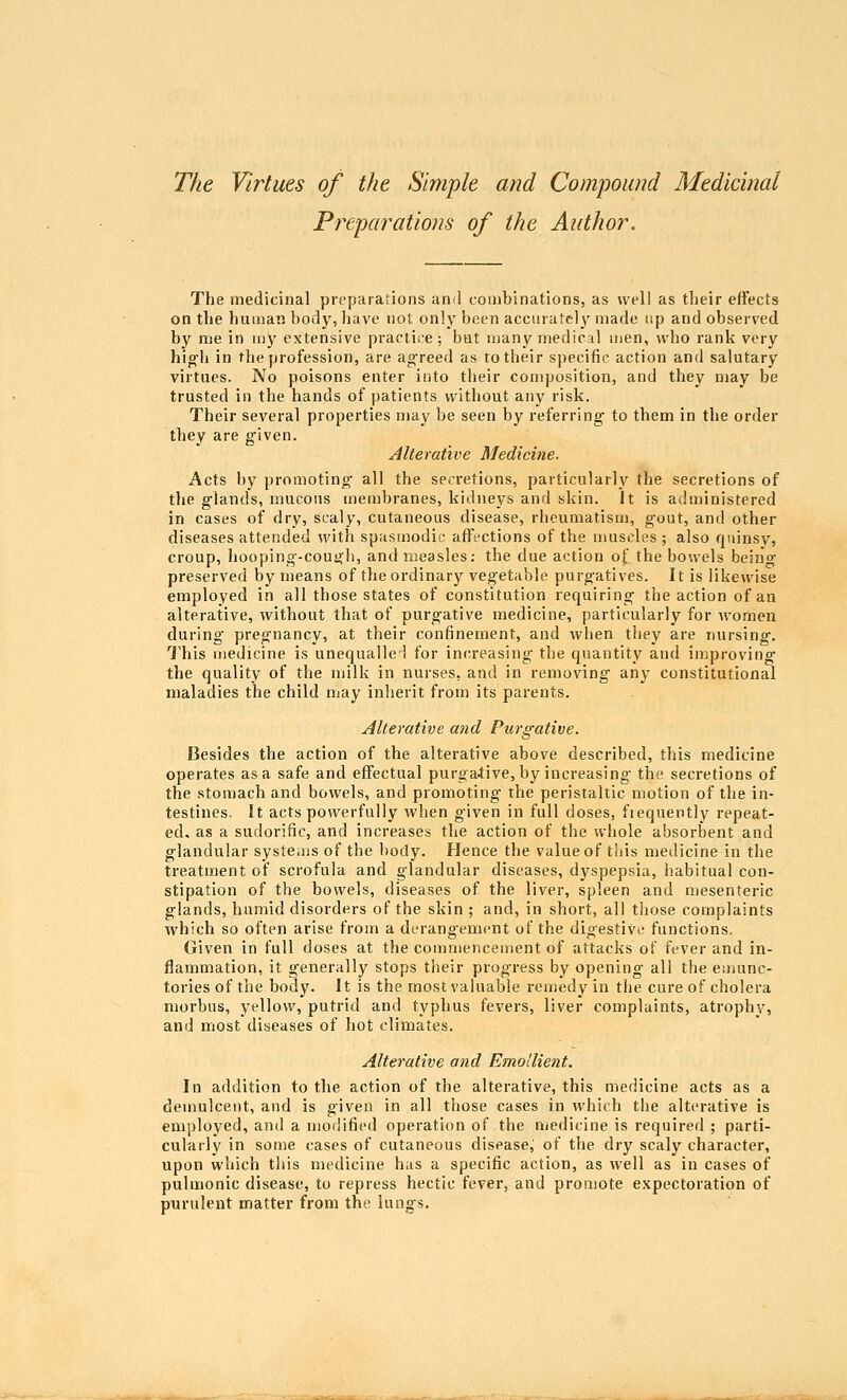 The Virtues of the Simple and Compound Medicinal Pf^eparations of the Author, The medicinal preparations an^l combinations, as well as their effects on the human body, have not only been accurately made up and observed by nie in my extensive practice; bat many medical men, who rank very hig-h in the profession, are ag'reed as to their specific action and salutary virtues. No poisons enter into their com}»osition, and they may be trusted in the hands of patients without any risk. Their several properties may be seen by referring to them in the order they are given. Alterative Medicine. Acts by promoting- all the secretions, particularly the secretions of the glands, mucous membranes, kidneys and skin. It is administered in cases of dry, scaly, cutaneous disease, rheumatism, gout, and other diseases attended with spasmodic affections of the nmscles ; also quinsy, croup, hooping-cough, and measles; the due action of the bowels beino- preserved by means of the ordinary vegetable purgatives. It is likewise employed in all those states of constitution requiring the action of an alterative, without that of purgative medicine, particularly for women during pregnancy, at their confinement, and when they are nursing. This medicine is unequalle^l for increasing the quantity and improving the quality of the milk in nurses, and in removing any constitutional maladies the child may inherit from its parents. Alterative arid Purgative. Besides the action of the alterative above described, this medicine operates as a safe and effectual purgaiive, by increasing the secretions of the stomach and bowels, and promoting the peristaltic motion of the in- testines. It acts powerfully when g-iven in full doses, fiequently repeat- ed, as a sudorific, and increases the action of the whole absorbent and glandular systems of the body. Hence the value of t'uis medicine in the treatment of scrofula and glandular diseases, dyspepsia, habitual con- stipation of the bowels, diseases of the liver, spleen and mesenteric glands, humid disorders of the skin ; and, in short, all tliose complaints which so often arise from a derangement of the digestive functions. Given in full doses at the commencement of attacks of fever and in- flammation, it generally stops their progress by opening all the emunc- tories of the body. It is the most valuable remedy in the cure of cholera morbus, yellow, putrid and typhus fevers, liver complaints, atroph}-, and most diseases of hot climates. Alterative and Emollient. In addition to the action of the alterative, this medicine acts as a demulcent, and is given in all those cases in which the alterative is employed, and a modified operation of the medicine is required ; parti- cularly in some cases of cutaneous disease, of the dry scaly character, upon which this medicine has a specific action, as well as in cases of pulmonic disease, to repress hectic fever, and promote expectoration of purulent matter from the lungs.