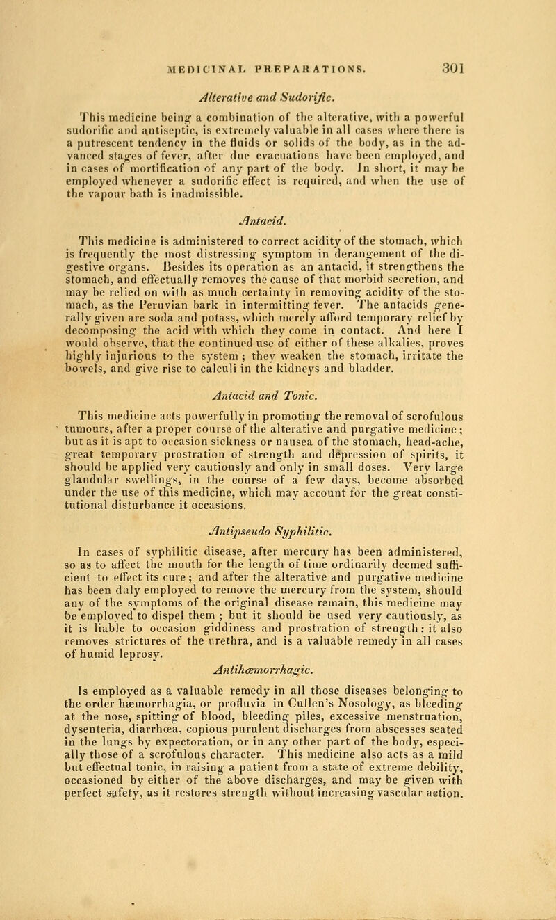 Alterative and Sudorific. This medicine being- a combination of tlic alterative, with a powerful sudorific and antiseptic, is extremely valuable in all cases where there is a putrescent tendency in the fluids or solids of the body, as in the ad- vanced staoes of fever, after due evacuations have been employed, and in cases of mortification of an}^ part of the body. In short, it may be employed whenever a sudorific eflfect is required, and when the use of the vapour bath is inadmissible. Jlntacid. This medicine is administered to correct acidity of the stomach, which is frequently the most distressing- symptom in deranjjement of the di- gestive organs. Besides its operation as an antacid, it strengthens the stomach, and effectually removes the cause of that morbid secretion, and may be relied on with as much certainty in removing acidity of the sto- mach, as the Peruvian bark in intermitting fever. The antacids gene- rally given are soda and potass, which merely afford temporary relief by decomposing the acid with which they come in contact. And here I would observe, that the continued use of either of these alkalies, proves highly injurious to the system ; they weaken the stomach, irritate the bowels, and give rise to calculi in the kidneys and bladder. Antacid and Tonic. This medicine acts powerfully in promoting the removal of scrofulous tumours, after a proper course of the alterative and purgative medicine ; but as it is apt to occasion sickness or nausea of the stomach, head-ache, great temporary prostration of strength and depression of spirits, it should be applied very cautiausly and only in small doses. Very large glandular swellings, in the course of a few days, become absorbed under the use of this medicine, which may account for the great consti- tutional disturbance it occasions. Jlntipseudo Syphilitic. In cases of syphilitic disease, after mercury has been administered, so as to affect the mouth for the length of time ordinarily deemed suffi- cient to effect its cure; and after the alterative and purgative medicine has been duly employed to remove the mercury from the system, should any of the symptoms of the original disease remain, this medicine may be employed to dispel them ; but it should be used very cautiously, as it is liable to occasion giddiness and prostration of strength: it also removes strictures of the urethra, and is a valuable remedy in all cases of humid leprosy. AntihcBmorrhagic. Is employed as a valuable remedy in all those diseases belonging to the order haemorrhagia, or profluvia in Cullen's Nosology, as bleeding at the nose, spitting of blood, bleeding' piles, excessive menstruation, dysenteria, diarrhoea, copious purulent discharges from abscesses seated in the lungs by expectoration, or in any other part of the body, especi- ally those of a scrofulous character. This medicine also acts as a mild but effectual tonic, in raising a patient from a state of extreme debility, occasioned by either of the above discharges, and maybe given with perfect safety, as it restores strength without increasing vascular aetion.