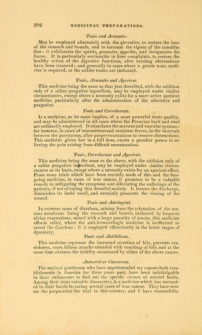 Tonic and Aromatic. May be employed alternately with the alterative, to restore the tone of the stomach and bowels, and to increase the vigour of the constitu- tion : it exhilarates the spirits, promotes appetite, and invig-orates the frame. It is particularly serviceable in liver complaints, to restore the healthy action of the digestive functions, after existing obstructions have been removed ; and generally in cases where a gentle tonic medi- cine is required, or the milder tonics are indicated. Tonic, Jlromatic and Aperient. This medicine being the same as that just described, with the addition only of a saline purgative ingredient, may be employed under similar circumstances, except where a necessity exists for a more active aperient medicine, particularly after the administration of the alterative and purgative. Tonic and Corroborant. Is a medicine, as its name implies, of a most powerful tonic quality, and may be administered in all cases where the Peruvian bark and steel are ordinarily employed. It stimulates the nervous and vascular systems : for instance, in cases of intermittent and remittent fevers, in the intervals between the paroxysms, after proper evacuations to remove obstructions. This medicine given hot in a full dose, exerts a peculiar power in re- lieving the pain arising from difficult menstruation. Tonic, Corroborant and Aperient. This medicine being the same as the above, with the addision only of a saline purgative ingredient, may be employed under similar circum- stances as its basis, except where a necessity exists for an aperient effect. From some trials which have been recently made of this and the fore- going medicine, in cases of true cancer, it promises to be a valuable remedy in mitigating the symptoms and alleviating the sufferings of the patients, if not of curing that dreadful malady. It lessens the discharge, diminishes its foetid smell, and certainly promotes the closing of the wound. Tonic and Astringent. In extreme cases of diarrhoea, arising from the relaxation of the mu- cous membrane lining the stomach and bowels, indicated by frequent alvine evacuations, mixed with a large quantity of mucus, this medicine affords relief, where the anti-ha;morrhagic medicine is ineffectual to arrest the diarrhoaa ; it is employed efficaciously in the latter stages of dysentery. Tonic and Antibilious. This medicine represses the increased secretion of bile, prevents sea- sickness, cures bilious attacks attended with vomiting of bile, and at the same time obviates the debility occasioned by either of the above causes. Antacrid or Cancerous. The medical gentlemen who have superintended my vapour-bath esta- blishments in America for three years past, have been indefatig-able in their endeavours to find out the specific virtues of untried herbs. Among their most valuable discoveries, is a medicine which has succeed- ed in their hands in curing several cases of true cancer. They have sent me the preparation for trial in this country, and I have successfully