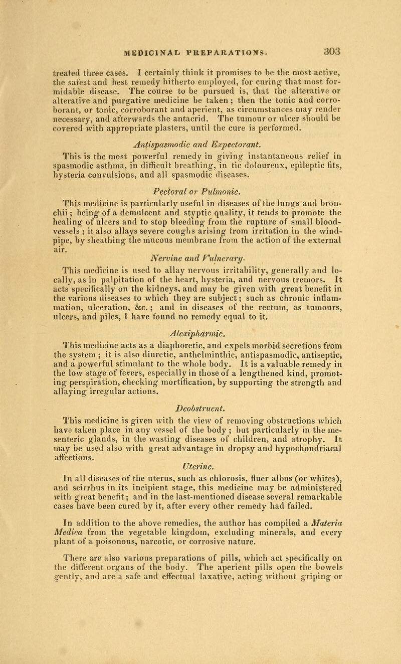 treated three cases. I certainly think it pronnises to be the most active, the safest and best remedy hitherto employed, for curing' that most for- midable disease. The course to be pursued is, that the alterative or alterative and purgative medicine be taken ; then the tonic and corro- borant, or tonic, corroborant and aperient, as circumstances may render necessary, and afterwards the antacrid. The tumour or ulcer should be covered with appropriate plasters, until the cure is performed. Antispasmodic and Expectorant. This is the most powerful remedy in giving instantaneous relief in spasmodic asthma, in difficult breathing, in tic doloureux, epileptic fits, hysteria convulsions, and all spasmodic diseases. Pectoral or Pulmonic. This medicine is particularly useful in diseases of the lungs and bron- chii; being of a demulcent and styptic quality, it tends to promote the healing of ulcers and to stop bleeding from the rupture of small blood- vessels ; it also allays severe coughs arising from irritation in the wind- pipe, by sheathing the mucous membrane from the action of the external air. Nervine and Kulnerary- This medicine is used to allay nervous irritability, generally and lo- cally, as in palpitation of the heart, hysteria, and nervous tremors. It acts specifically on the kidneys, and may be given with great benefit in the various diseases to which they are subject; such as chronic inflam- mation, ulceration, &c.; and in diseases of the rectum, as tumours, ulcers, and piles, I have found no remedy equal to it. Alexipharmic. This medicine acts as a diaphoretic, and expels morbid secretions from the system ; it is also diuretic, anthelminthic, antispasmodic, antiseptic, and a powerful stimulant to the whole body. It is a valuable remedy in the low stage of fevers, especially in those of a lengthened kind, promot- ing perspiration, checking mortification, by supporting the strength and allaying irregular actions, Deobstruent. This medicine is given with the view of removing obstructions which have taken place in any vessel of the body ; but particularly in the me- senteric glands, in the wasting diseases of children, and atrophy. It may be used also with great advantage in dropsy and hypochondriacal affections. Uterine. In all diseases of the uterus, such as chlorosis, fluer albus (or whites), and scirrhus in its incipient stage, this medicine may be administered with great benefit; and in the last-mentioned disease several remarkable cases have been cured by it, after every other remedy had failed. In addition to the above remedies, the author has compiled a Materia Medica from the vegetable kingdom, excluding minerals, and every plant of a poisonous, narcotic, or corrosive nature. There are also various preparations of pills, which act specifically on the different organs of the body. The aperient pills open the bowels gently, and are a safe and effectual laxative, acting without griping or