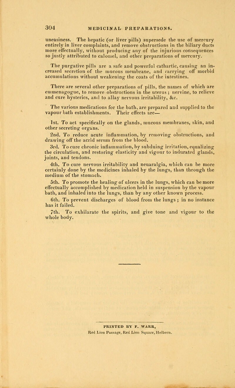 uneasiness. The hepatic (or liver pills) supersede the use of mercury entirely in liver complaints, and remove obstructions in the biliary ducts more effectually, without producing- anj'^ of the injurious consequences so justly attributed to calomel, and other preparations of mercury. The purgative pills are a safe and powerful cathartic, causing an in- creased secretion of the mucous membrane, and carrying off morbid accumulations without weakening the coats of the intestines. There are several other preparations of pills, the names of which are emmenagogue, to remove obstructions in the uterus ; nervine, to relieve and cure hysterics, and to allay nervous irritability, &c. The various medications for the bath, are prepared and supplied to the vapour bath establishments. Their effects are— 1st. To act specifically on the glands, mucous membranes, skin, and other secreting organs. 2nd. To reduce acute inflammation, by removing obstructions, and drawing off the acrid serum from the blood. 3rd. To cure chronic inflammation, by subduing irritation, equalizing the circulation, and restoring- elasticity and vigour to indurated glands, joints, and tendons. 4th. To cure nervous irritability and neuaralgia, which can be more certainly done by the medicines inhaled by the lungs, than through the medium of the stomach. 5th. To promote the healing of ulcers in the lungs, which can be more effectually accomplished by medication held in suspension by the vapour bath, and inhaled into the lungs, than by any other known process. 6th. To prevent discharges of blood from the lungs ; in no instance has it failed. 7th. To exhilarate the spirits, and give tone and vigour to the whole body. PRINTED BY F. WARR, Red Lion Passage, Red Lion Square, Holboru.