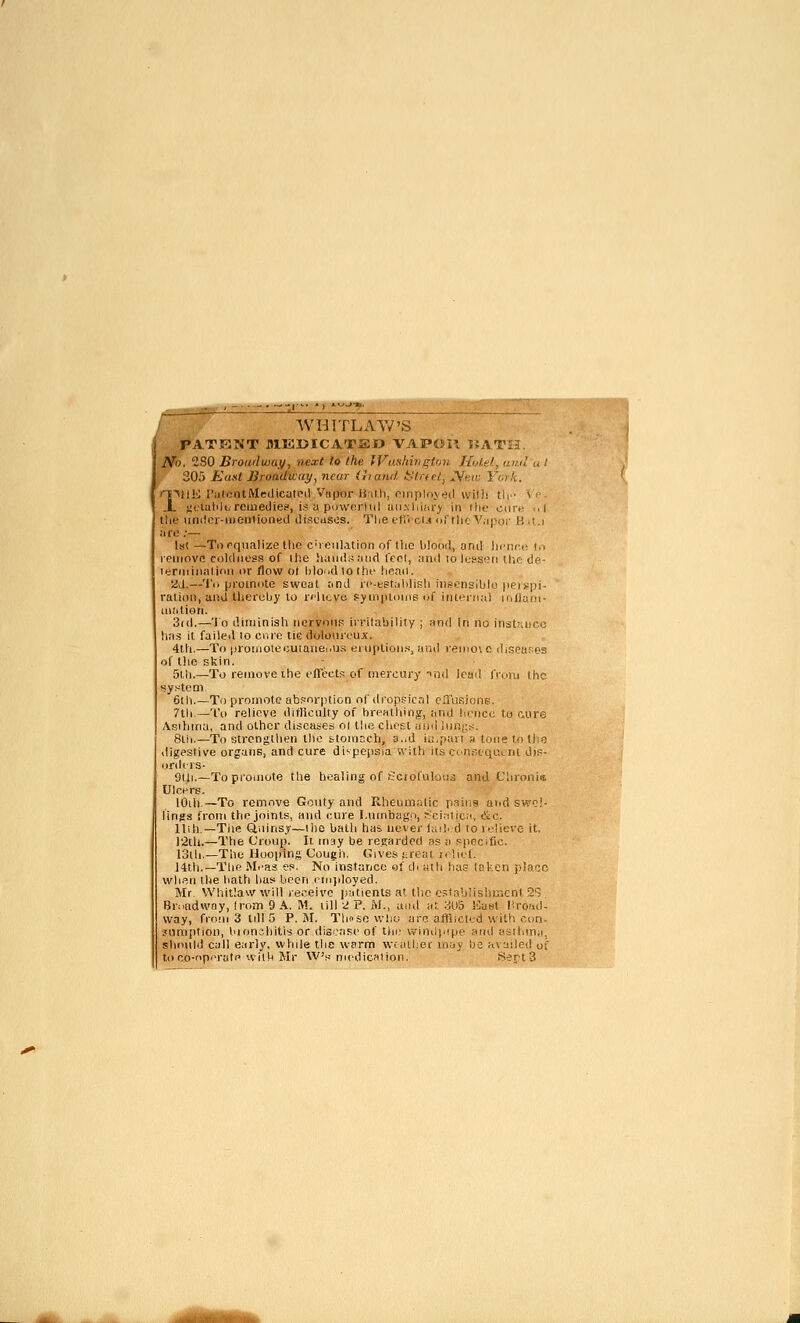 I  WHTTLAAV'S PATKNT BIEDICATHO VAPOil WX'VU. No. 2S0 Broudwaf/, next l.o (he IVashhu^ton Holel, iiuil u t ■■f 305 Eaxt Broadway., near (hnnd k^hft/. ^mi: Yorli.. rryali rulciUMedteatPd Vupor UmiIi, oiiiploveil willi tlf '\ <- A. yt'tulilt-reuiediei?, is u piiwerliil aii,\iiiia> in ilic cure i.l the iindor-ii)eution«d diseases. The fliVcl.( ofthr V,ij;or K .t.i ii 10 ;— Ist —Torqnalize llio C'leul.ition of tlic hlodd, and licnnt! (,-> leinovo coldness of ihe hand;;and feci, and lo hj!^s(?ri Uic de- lerniiiialinn or /low o( hloudlolhr henii. 2J.—To promote swoat and ic-tetalilish iiis-'iii-lblo jipispi- ration, and theruby to relieve sjiniiloins of iiU'^rMal miluni- iiiiitiori. 3(d.—'lo diminish nervous ii'ritability ; and In no instruico has it failed lo cnrc tic dolourouA'. 4th.—To pronioiecuranei.us eiuplioMs, ar.d )enio\ o ihseafiis of llio skin, 5lh.—To remove the fficctf; of mercury ind leail froiu (he system 6lh.—To promote abf^nrption nf dropsical ciTiiRione. 7tli.—T() relieve difficulty of hrf'atliin;^-, and Irncc tu I'Aire Asibina, and other diseases ol the chest and lun.;s. 8lii.—To strengtiien llio stoiOEch, o..d iij.pavi a too r.i Iliq digestive organs, and cure di'-pepsia with its cinstqi'.Lnt diF- orihrs- 9tii.—To proinote the healing of (ciorulous and Chronis, Ulcpre. lOih.—To remove Gouty and Rheumatic paiiis and swei- lings from the joints, and cure l.utnbago, r'cinlica, &c. Uih.—Tile Qiiins.y—llie bath has. never lail. d to i-jlicve it. l'2tli.—The Croup. It may be regarded as a K|)Pcific. 13lh.—The Hooping Cough. Gives f;reai kIk/I. 14th.—Tlie M.'as ei». No'instance e! eh atli ha;; isten jilaco wli.'^n the hath has been employed. Mr. Whitlaw will receive patients at tlie establishir.cni 2^ , Broadway, from 9 A. M. lill 2 P. M., and m auS ICuhI Proad- way, from 3 tdl 5 P.M. Tlmsowhu arc afUici'.d with con- juniptioD, hionchitis or disease of thi; vvinopipe and fsri-.ma, sho\ild cull early, while the warm ■wcallier ui.jy Ije availed of to R,o-r>pi'ratPAvlth Mr W's medication. .Sept 3