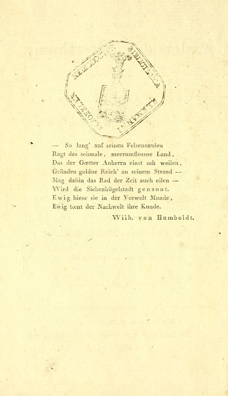 ::f% f^' V> \^ 1 - .1 ^ ^c '-■■ • ^^ .•^^:^' ^■■-'^■•. -'^ :^:#^-.. ■— So lang' auf seiuen Felsensaeuleii Bagt das scximale , meerumflossne Land , Das der Goetter Aiiherrn einst sali weilen, Gründen goldue E.eicli' an seinem Strand — Mag daliin das Rad der Zeit auch eilen — V^ ird die Siebenhügelstadt genannt. Ewig hiess' sie in der Yorwelt Munde, Ewig toent der Nacliwelt ihre Kunde. Willi. T.o n Humboldt.