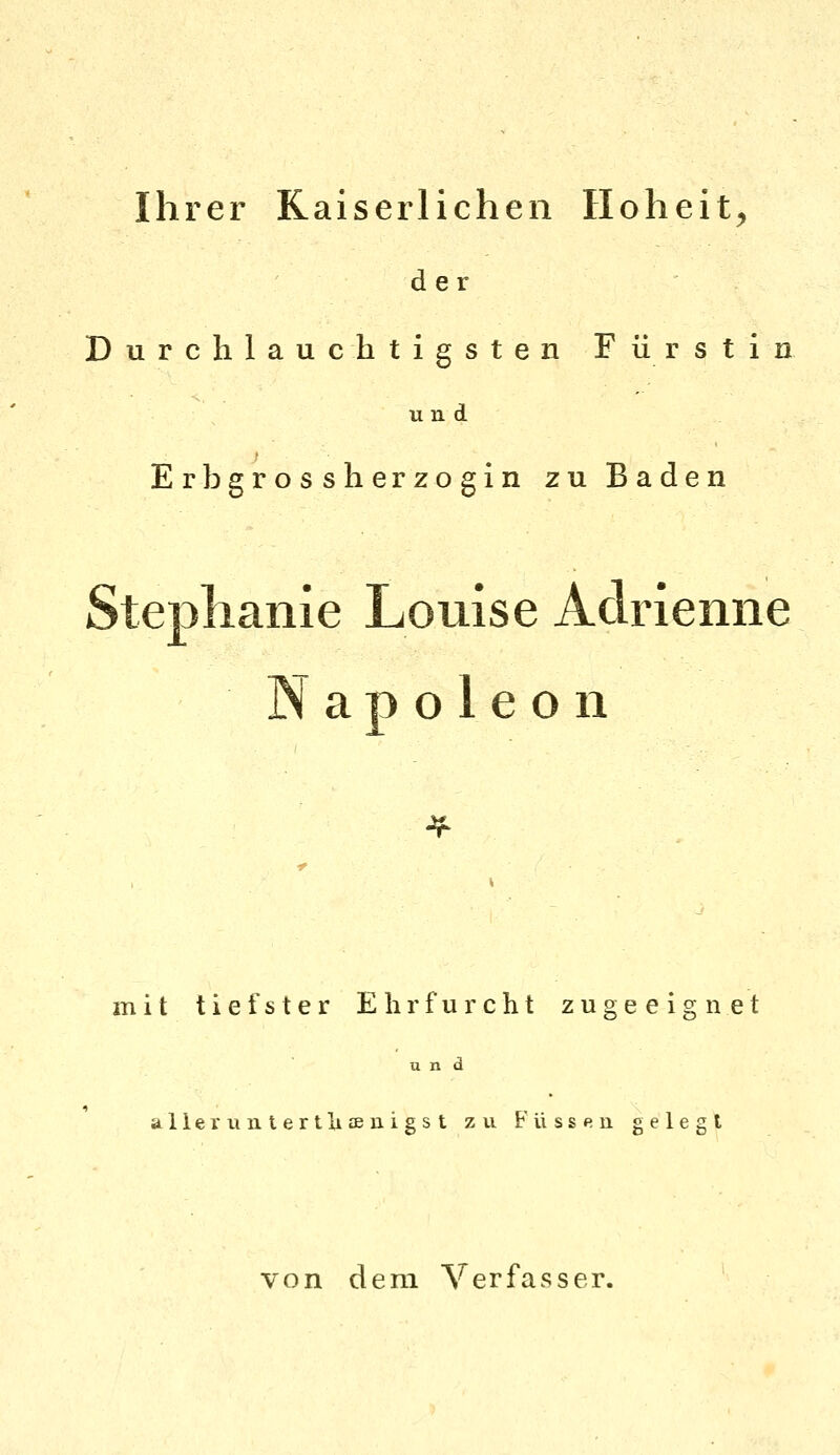 Ihrer Kaiserlichen Hoheit^ der Durchlauchtigsten Fürstin und Erbgrossherzogin zu Baden Steplianie Louise Adrienne Napoleon mit tiefster Ehrfurcht zugeeignet und allem 11 tertliffiuigst zu. Füssen gelegt von dem Verfasser,