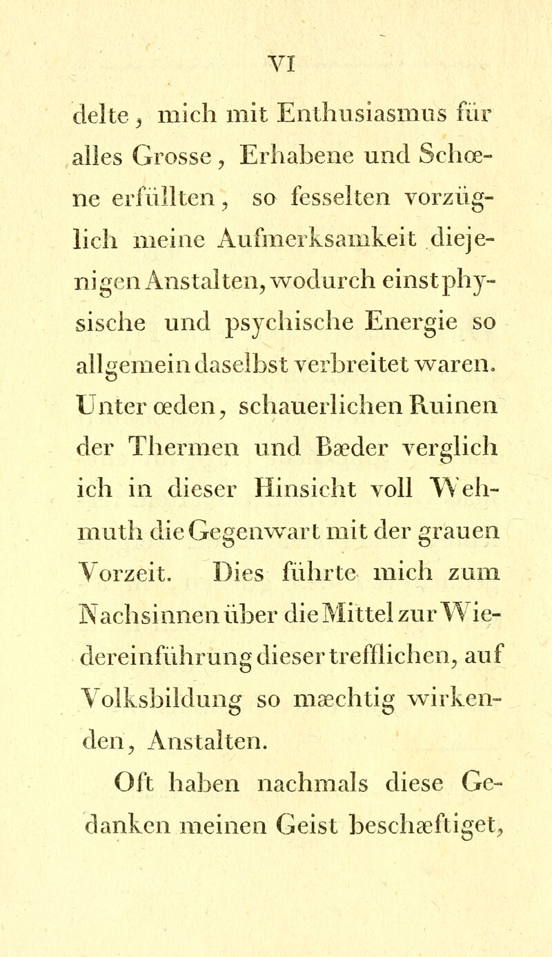 clelte 3 mich mit Enthusiasmus für alles Grosse ^ Erhabene und Schoe- ne erfüllten ^ so fesselten vorzüg- lich meine Aufmerksamkeit dieje- nigen Anstalten^ wodurch einst phy- sische und psychische Energie so allgemein daselbst verbreitet waren. Unter oeden^ schauerlichen Ruinen der Thermen und Ba?der verglich ich in dieser Hinsicht voll Weh- muth die Gegenwart mit der grauen Vorzeit. Dies führte mich zum Nachsinnen über die Mittel zur Wie- dereinführung dieser trefflichen^ auf Volksbildung so maechtig wirken- den^ Anstalten. Oft haben nachmals diese Ge- danken meinen Geist beschaeftiget;»