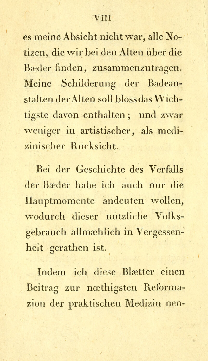 es meine Absicht nicht war^ alle No- tizen^ die Avir bei den Alten über die Boeder finden^ zusammenzutragen. Meine Schilderung der Badean- stalten der Alten soll bloss das Wich- tigste davon enthalten; und zwar weniger in artistischer^ als medi- zinischer Rücksicht. Bei der Geschichte des Verfalls der Baeder habe ich auch nur die Hauptmomente andeuten wollen, -wodurch dieser nützliche Volks- gebrauch allma^hlich in Vergessen- heit gerathen ist. Indem ich diese Blaetter einen Beitrag zur noethigsten Reforma- zion der praktischen Medizin nen-