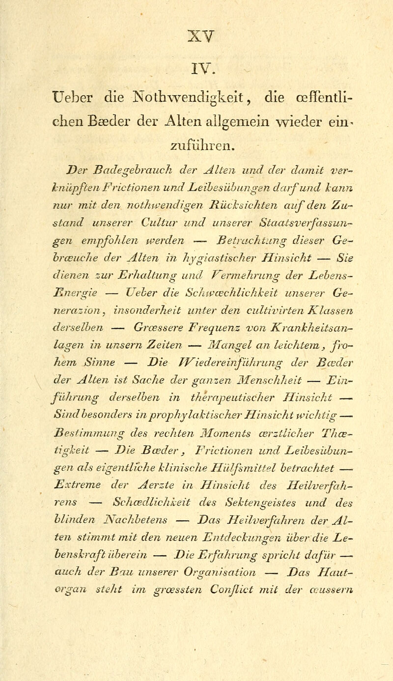 XY IV. üeber die Nothwendigkeit, die oeffentli- chen Baeder der Alten allgemein wieder ein- zuführen. Der Badegebrauch der Alten und der damit ver- hnilpften Frictionen und Leihesübungen darf und hann nur juit den nothwendigen Rücksichten auf den Zu- stand unserer Cultur und unserer Staatsverfassun-- gen empfohlen werden — Betrachtung dieser Ge^ hrcBuche der Alten in hygiastischer Hinsicht — Sie dienen zur Erhaltung und F^ermehruns: der Lehens- Energie — lieber die Schwcechlichkeit unserer Ge- nerazion, insonderheit miterden cultivirten Klassen derselben — Groessere Frequenz von Kranhheitsan- lagen in unsern Zeiten — Mangel an leichtem, ß'^ hem Sinne — Die TViedereinfilhrung der Bceder der Alten ist Sache der ganzen Menschheit — Ein- filhrung derselben in therapeutischer Hinsicht — Sind besonders in prophylaktischer Hinsicht wichtig — Bestimmung des rechten Moments cerztlicher Thce- tigleit — Die Bceder, Frictionen und Leibesicbun- gen als eigentliche hlinisclie Hidfsmittel betrachtet — Extreme der Aerzte in Hinsicht des Heilverfah- rens — Schcedlichkeit des Sehtengeistes und des blinden Nachbetens — Das Heilverfahren der Al- ten stimmt mit den neuen Entdechungen über die Le- benskraft ilberein — Die Erfahrung spricht dafür — auch der Bau unserer Organisation — Das Haut- et Organ steht im groessten Conßict mit der äussern
