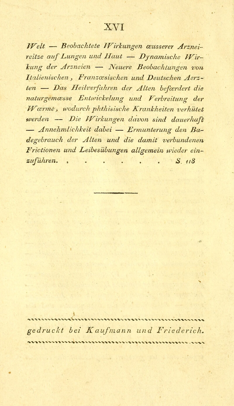 IVelt — Beobachtete TVirhungen ceusserer Arznei- reitze auf Lungen und Haut — Dynamische IVir- hung der Arzneien — Neuere Beobachtungen von Italienischen , Franzoesischen und Deutschen Aerz- ten — Das Heilverfahren der Alten befcerdert die naturgemcesse Entmchelung und Verbreitung der W^cerm^, wodurch phthisische Krankheiten verhütet werden — Die TV^irhungen davon sind dauerhaft — Annehmlichkeit dcdjei — Ermunterung den Ba- degebrauch der Alten und die dam.it verbundenen Erictionen und Leibesübungen allgem>ein wieder ein- zuführen. , . . . . . S. ii8 gedruckt bei K auf mann und Friederich.