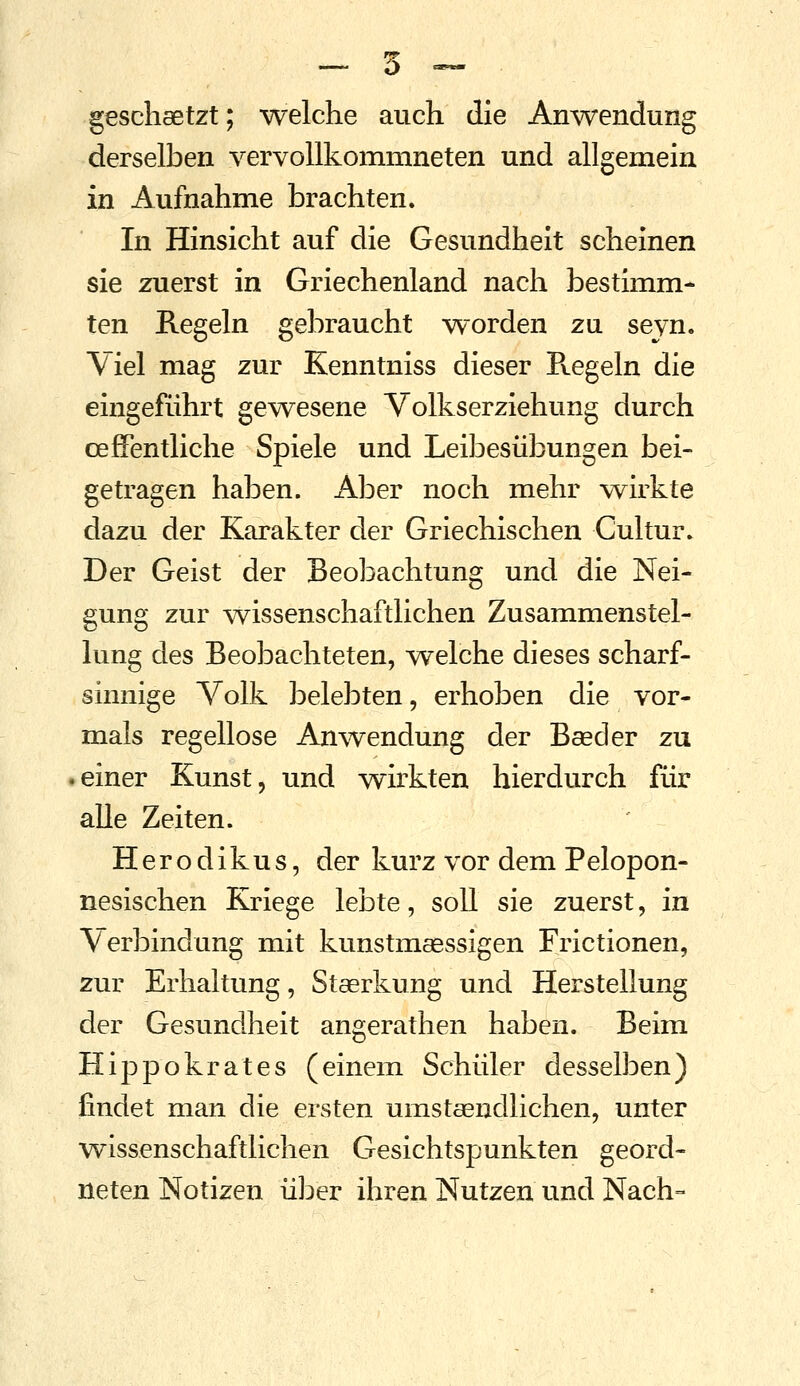 gescheetzt; welche auch die Anwendung derselben vervollkommneten und allgemein in Aufnahme brachten. In Hinsicht auf die Gesundheit scheinen sie zuerst in Griechenland nach bestimm- ten Regeln gebraucht worden zu seyn. Viel mag zur Kenntniss dieser Regeln die eingeführt gewesene Volkserziehung durch oefFentliche Spiele und Leibesübungen bei- getragen haben. Aber noch mehr wirkte dazu der Karakter der Griechischen Cultur. Der Geist der Beobachtung und die Nei- gung zur ^vissenschaftlichen Zusammenstel- lung des Beobachteten, welche dieses scharf- sinnige Volk belebten, erhoben die vor- mals regellose Anwendung der Bseder zu einer Kunst, und wirkten hierdurch für alle Zeiten. Herodikus, der kurz vor dem Pelopon- nesischen Kriege lebte, soll sie zuerst, in Verbindung mit kunstmagssigen Frictionen, zur Erhaltung, Staerkung und Herstellung der Gesundheit angerathen haben. Beim Hippokrates (einem Schüler desselben) findet man die ersten umstsendlichen, unter wissenschaftlichen Gesichtspunkten geord- neten Notizen über ihren Nutzen und Nach-