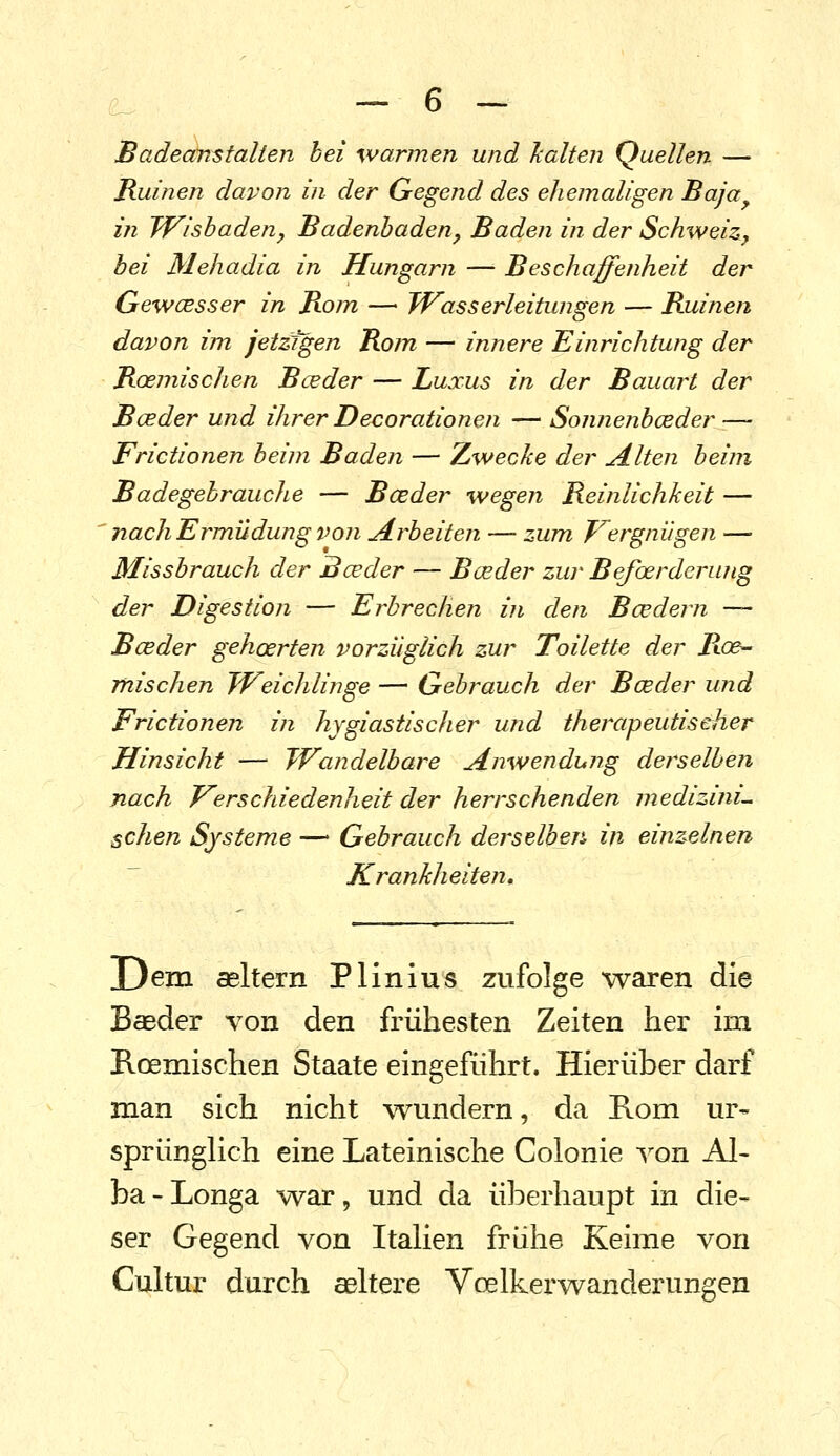 Badeanstalten hei warmen und halten Quellen — Ruinen davon in- der Gegend des ehemaligen Baja^ in Wishadeny Badenhaden, Baden in der Schweiz, bei Mehadia in Hungarn — Beschaffenheit der Gewcesser in Bo/n —■ Wasserleitungen — Ruinen davon im jetzigen Rom — innere Einrichtung der RcemiscJien Bceder — Luxus in der Bauart der B(jeder und ihrer Decorationen — Sonnenbceder — Frictionen beim Baden — Zwecke der Alten beim Badegebrauche — Bceder wegen Reinlichkeit — ' nach Ermüdung von Arbeiten — zum Vergnügen — Missbrauch der Bceder — Bceder zur Befcerderung der Digestion — Erbrechen in den Boedern — Bceder gehoerten vorzüglich zur Toilette der Roe^ mischen Weichlinge — Gehrauch der Bceder und Frictionen in hygiastischer und therapeutiseher Hinsicht — Wandelbare Anwendung derselben nach Ferschiedenheit der herrschenden medizini^ sehen Systeme — Gebrauch derselben in einzelnen Krankheiten, Dem seitern Plinius zufolge waren die Baeder von den frühesten Zeiten her im Roemischen Staate eingeführt. Hierüber darf man sich nicht wundern, da Rom ur- sprünglich eine Lateinische Coionie von Al- ba-Longa war, und da überhaupt in die- ser Gegend von Italien frühe Keime von Cultur durch aeltere Voelkerwanderungen