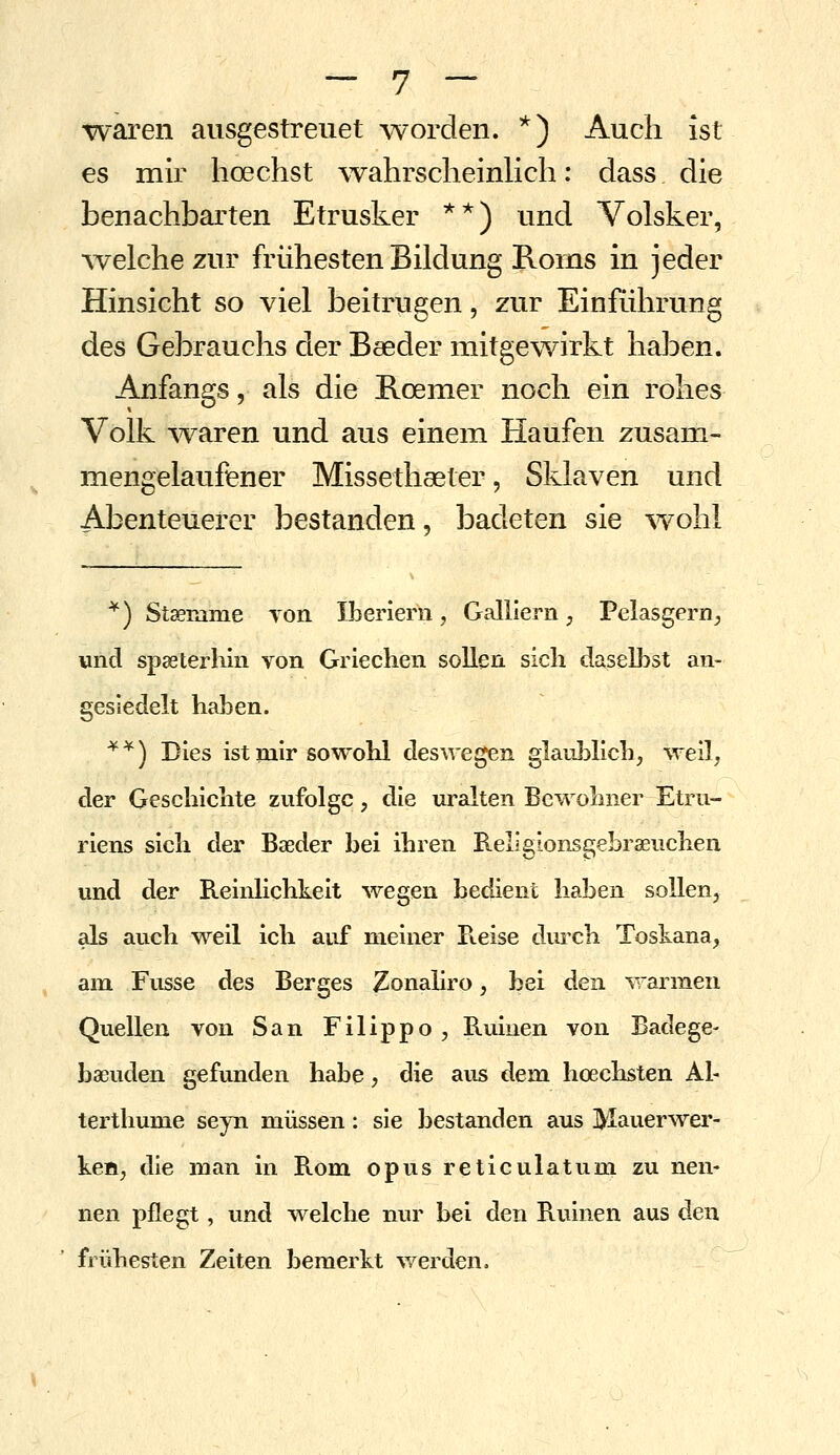 -waren ausgestreiiet -worden. *) Auch ist es mir hoechst wahrscheinlich; dass die benachbarten Etrusker **) und Volsker, ^velche zur frühesten Bildung Roms in jeder Hinsicht so viel beitrugen, zur Einführung des Gebrauchs der Baeder mitgewirkt haben. Anfangs, als die Roemer noch ein rohes Volk w^aren und aus einem Haufen zusam- mengelaufener Missethaeter, Sklaven und Abenteuerer bestanden, badeten sie w^ohl *) Staename von Iberiern, Galllern, Pelasgern^ und spaeterhlii von Griechen sollen sich daselbst an- gesiedelt haben. '^*) Dies ist mir sowohl deswegen glaublich, -^veil, der Geschichte zufolge, die uralten Be-vvolmer Etru- riens sich der Baeder bei ihren Rellgionsgebraeuchen und der Reinlichkeit wegen bedient haben sollen, als auch weil ich auf meiner Pteise durch Toskana, , am Fusse des Berges Zonahro, bei den -^Tannen Quellen von San Filippo, Ruinen von Badege- baeuden gefunden habe, die aus dem hoechsten Al- terthume seyn müssen: sie bestanden aus Mauerwer- ken, die man in Rom opus reticulatum zu nen- nen pflegt, und welche nur bei den Ruinen aus den frühesten Zeiten bemerkt v/erden.