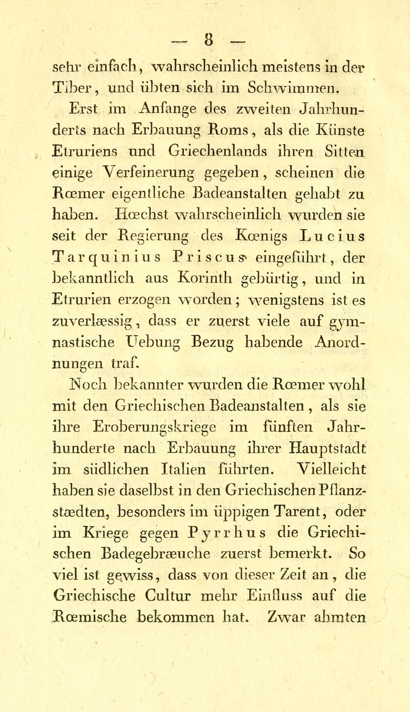 sehr einfach, wahrscheinlich meistens in der Tiber, und übten sich im Sch^vimmen. Erst im Anfange des z^veiten Jahrhun- derts nach Erbauung Roms, als die Künste Etruriens und Griechenlands ihren Sitten einige Verfeinerung gegeben, scheinen die Roemer eigentliche Badeanstalten gehajjt zu haben. Hoechst wahrscheinlich wurden sie seit der Regierung des Koenigs Lucius Tarquinius Priscus^ eingeRihrt, der bekanntlich aus Korinth gebürtig, und in Etrurien erzogen w orden; wenigstens ist es zuverlcessig, dass er zuerst viele auf gym- nastische Uebung Bezug habende Anord- nungen traf. Noch bekannter wurden die Roemer wohl mit den Griechischen Badeanstalten, als sie ihre Eroberungskriege im fünften Jahr- hunderte nach Erbauung ihrer Hauptstadt im südlichen Italien führten. Vielleicht haben sie daselbst in den Griechischen Pflanz- stoedten, besonders im üppigen Tarent, oder im Kriege gegen P j r r h u s die Griechi- schen Badegebraeuche zuerst bemerkt. So viel ist gewiss, dass von dieser Zeit an , die Griechische Cultur mehr Einfluss auf die Roemische bekommen hat. Zvsrar ahmten