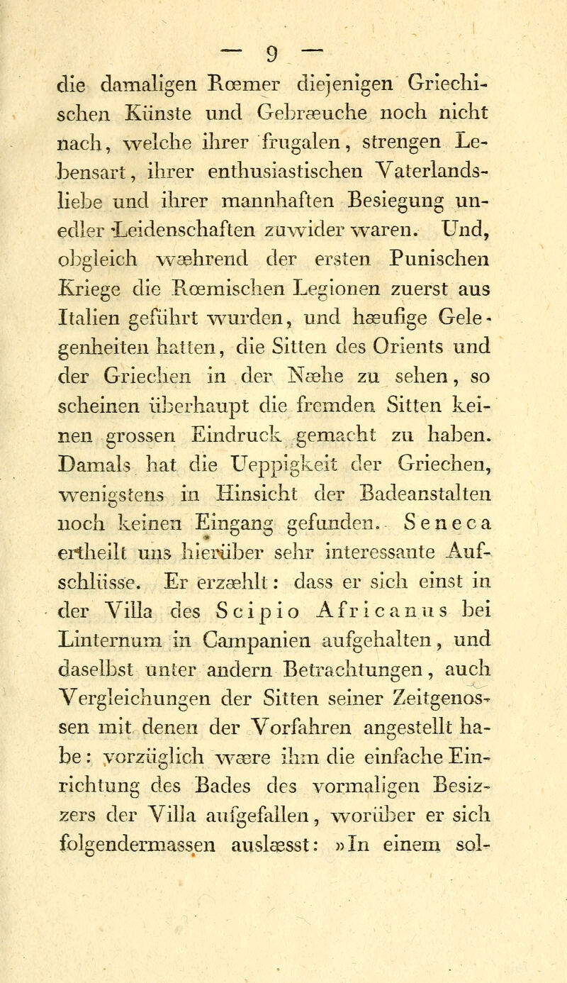 die damaligen Roemer diejenigen Griechi- schen Künste und Gebraeuche noch nicht nach, welche ihrer frugalen, strengen Le- bensart, ihrer enthusiastischen Vaterlands- liebe und ihrer mannhaften Besiegung un- edler 'Leidenschaften zuwider waren. Und, obgleich waehrend der ersten Punischen Kriege die Pvoemischen Legionen zuerst aus Italien gefLihrt wairden, und hseufige Gele- genheiten hatten, die Sitten des Orients und der Griechen in der Nsehe zu sehen, so scheinen überhaupt die fremden Sitten kei- nen grossen Eindruck gemacht zu haben. Damals hat die L^eppigkeit der Griechen, wenigstens in Hinsicht der Badeanstalten noch keinen Eingang gefanden. Seneca ertheilt uns hierüber sehr interessante Auf- schlüsse. Er erzaehlt: dass er sich einst in der Villa des S c i p i o A f r i c a n u s bei Linternum in Campanien aufgehalten, und daselbst unter andern Betrachtungen, auch Vergleichungen der Sitten seiner Zeitgenos- sen mit denen der Vorfahren angestellt ha- be : vorzüglich w'aere ihm die einfache Ein- richtung des Bades des vormaligen Besiz- zers der Villa aufgefallen, worüber er sich folgendermassen auslassst: »In einem sol^