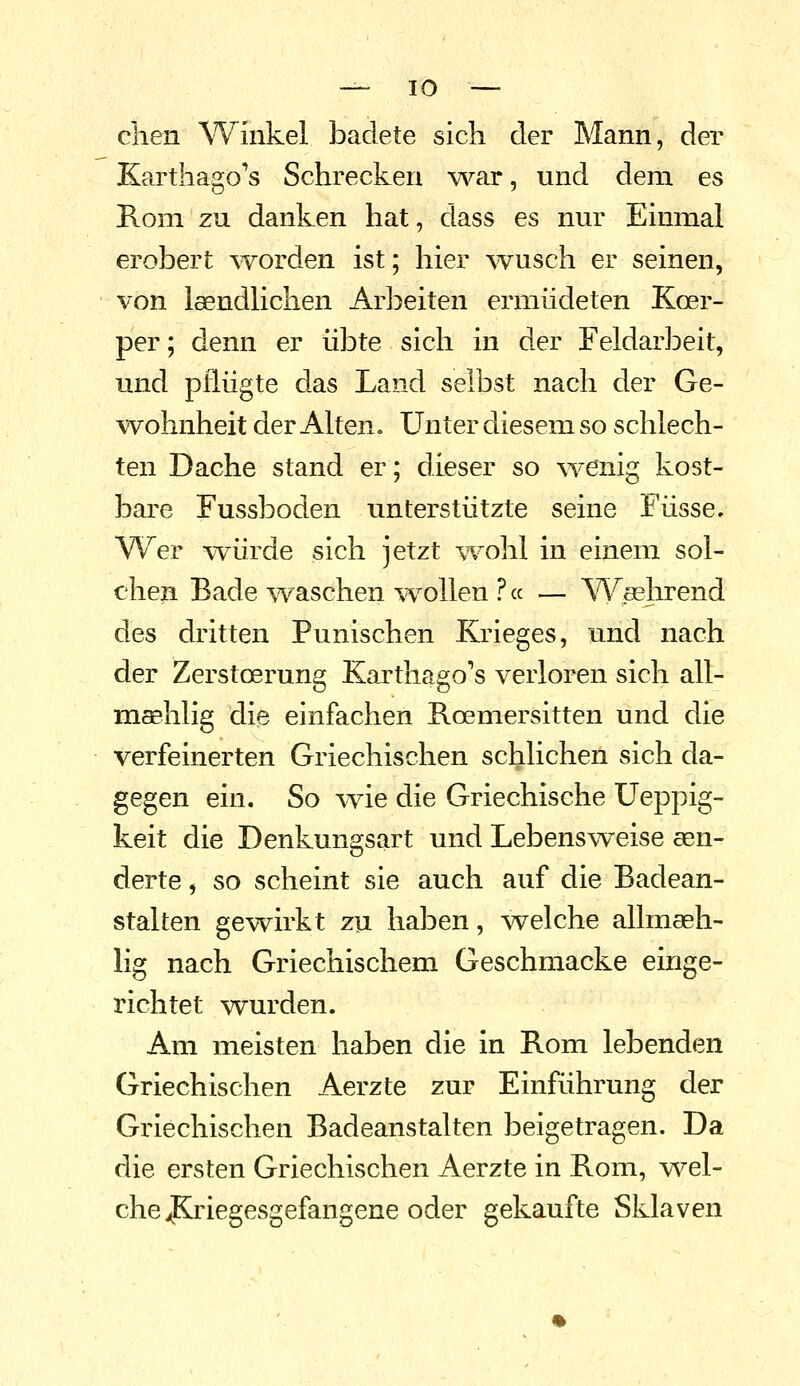 clien Winkel badete sich der Mann, der Karthago's Schrecken v^^ar, und dem es Rom zu danken hat, dass es nur Einmal erobert ^vorden ist; hier ^vusch er seinen, von laendlichen Arbeiten ermüdeten Koer- per; denn er übte sich in der Feldarbeit, und pflügte das Land selbst nach der Ge- wohnheit der Alten. Unter diesem so schlech- ten Dache stand er; dieser so wenig kost- bare Fussboden unterstützte seine Füsse. Wer vYÜrde sich jetzt ^'Fohl in einem sol- chen Bade waschen ^vollen ? cc — Washrend des dritten Punischen Krieges, und nach der Zerstoerung Karthago's verloren sich all- msBhlig die einfachen Roemersitten und die verfeinerten Griechischen schlichen sich da- gegen ein. So ^vie die Griechische üeppig- keit die Denkungsart und Lebensweise sen- derte, so scheint sie auch auf die Badean- stalten gewirkt zu haben, welche allmaeh- lig nach Griechischem Geschmacke einge- richtet wurden. Am meisten haben die in Rom lebenden Griechischen Aerzte zur Einführung der Griechischen Badeanstalten beigetragen. Da die ersten Griechischen Aerzte in Rom, wel- che JKriegesgefangene oder gekaufte Sklaven