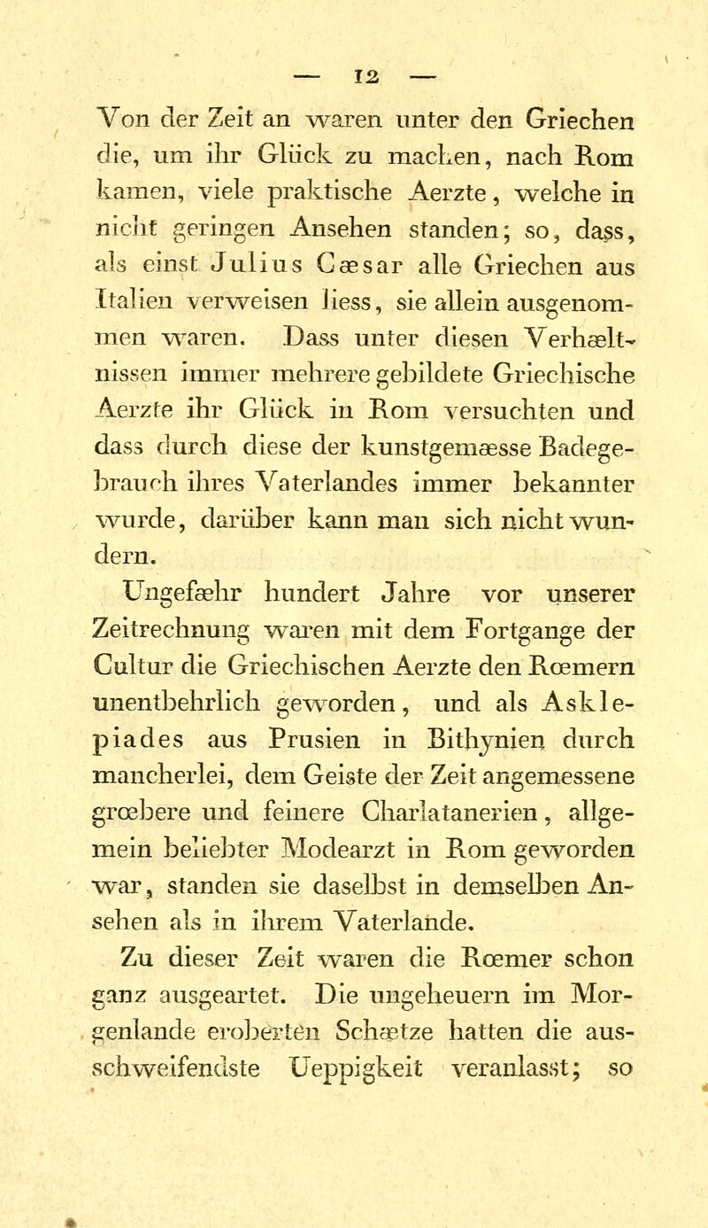 Von der Zeit an yvoLren unter den Griechen die, um ihr Glück zu machen, nach Rom kamen, viele praktische Aerzte, welche in nicht geringen Ansehen standen; so, da^s, als einst Julius Caesar alle Griechen aus Italien verweisen Hess, sie allein ausgenom- men w^aren. Dass unter diesen Verhaslt- nissen immer mehrere gebildete Griechische Aerzte ihr Glück in Rom versuchten und dass durch diese der kunstgemaesse Badege- hrauch ihres Vaterlandes immer bekannter . \vurde, darüber kann man sich nicht wun- dern. üngefaehr hundert Jahre vor unserer Zeitrechnung warben mit dem Fortgange der Cultur die Griechischen Aerzte den Roemern unentbehrlich geworden, und als Askle- piades aus Prusien in Bithynieu durch mancherlei, dem Geiste der Zeit angemessene grosbere und feinere Charlatanerien, allge- mein beliebter Modearzt in Rom geworden ■war, standen sie daselbst in demseÜDen An- sehen als in ihrem Vaterlande, Zu dieser Zeit waren die Roemer schon ganz ausgeartet. Die Ungeheuern im Mor- genlande eroberten Schaetze hatten die aus- schweifendste Ueppigkeit veranlasst; so