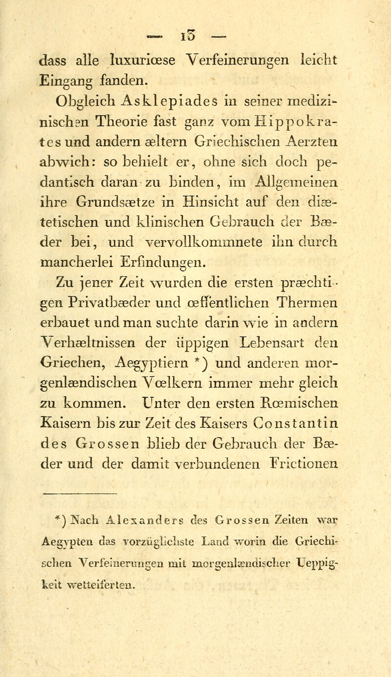 dass alle luxurioese VerfeineruDgen leicht Eingang fanden. Obgleich As kl epi ade s in seiner medizi- nischen Theorie fast ganz vom Hippokra- tes und andern aeltern Griechischen Aerzten abwich: so behielt er, ohne sich doch pe- dantisch daran zu binden, im Allgemeinen ihre Grundsaetze in Hinsicht auf den diae- tetischen und klinischen Gebrauch cler Bse- der bei, und vervollkommnete ihn durch mancherlei Erfindungen. Zu jener Zeit v^urden die ersten praechti - gen Privatbaeder und oefTentlichen Thermen erbauet und man suchte darin wie in andern Verhseltnissen der üppigen Lebensart den Griechen, Ae^jptiern *) und anderen mor- genlasndischen Voelkern immer mehr gleich zu kommen. Unter den ersten Roemischen Kaisern bis zur Zeit des Kaisers Constantin des Grossen blieb der Gebrauch der Bae- der und der damit verbundenen Frictionen *) Nach Alexanders des Grossen Zelten war Aegypten das vorzüglicliste Land worin die Griechi- schen Verfeinermigen mit morgenlsendischer Ueppig- keit wetteiferten.
