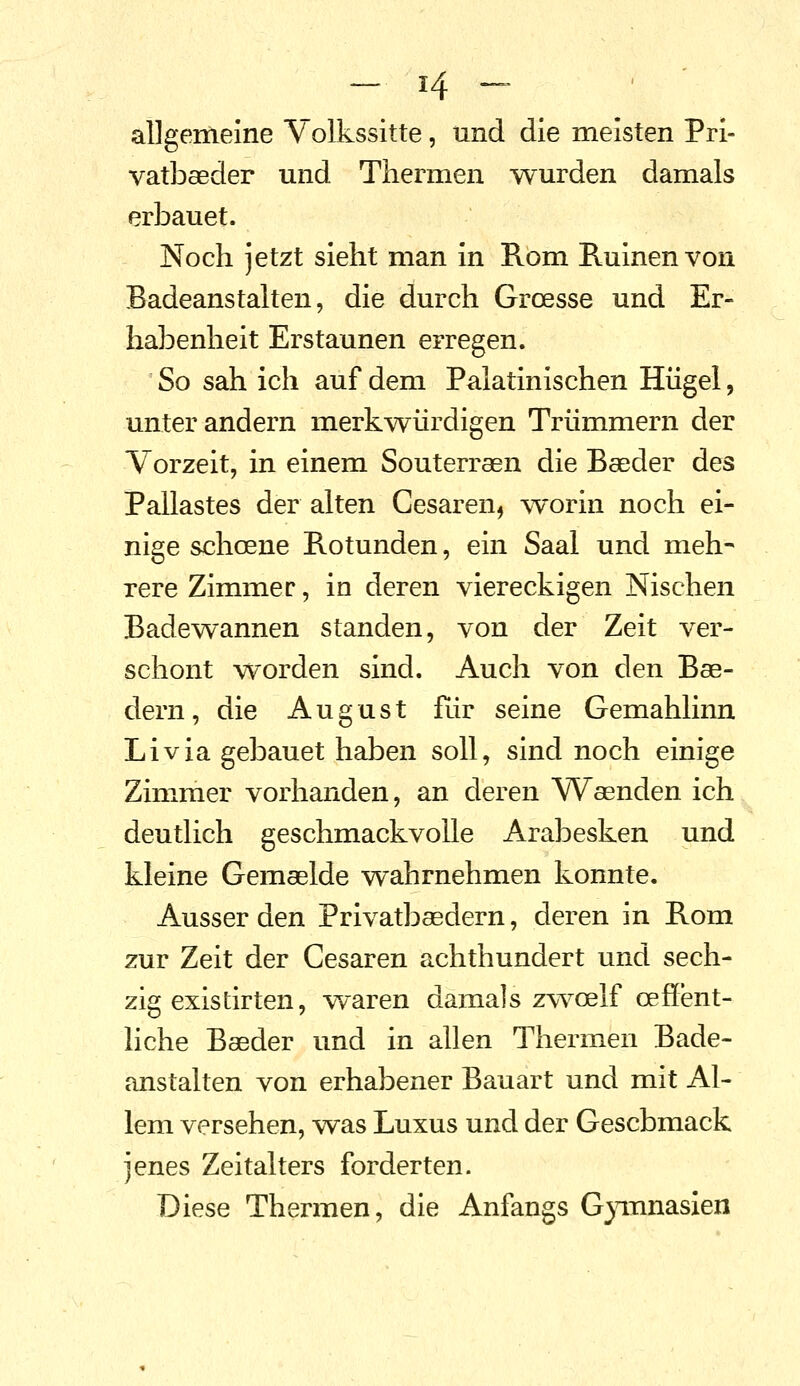 - H ~ allgemeine Volkssitte, und die meisten Prl- vatbaeder und Thermen wurden damals erbauet. Noch jetzt sieht man in Rom Ruinen von Badeanstalten, die durch Groesse und Er- habenheit Erstaunen erregen. So sah ich auf dem Palatinischen Hügel, unter andern merkwürdigen Trümmern der Vorzeit, in einem Souterraen die Baeder des Pallastes der alten Cesaren, ^vorin noch ei- nige schcene Rotunden, ein Saal und meh- rere Zimmer, in deren viereckigen Nischen Badewannen standen, von der Zeit ver- schont worden sind. Auch von den Bae- dern, die August für seine Gemahlinn Li via gebauet haben soll, sind noch einige Zimmer vorhanden, an deren Waenden ich deutlich geschmackvolle Arabesken und kleine Gemaeide wahrnehmen konnte. Ausser den Privatbaedern, deren in Rom zur Zeit der Cesaren achthundert und sech- zig existirten, waren damals zw^oelf cefient- liche Baeder und in allen Thermen Bade- anstalten von erhabener Bauart und mit Al- lem versehen, was Luxus und der Geschmack jenes Zeitalters forderten. Diese Thermen, die Anfangs G}innasien