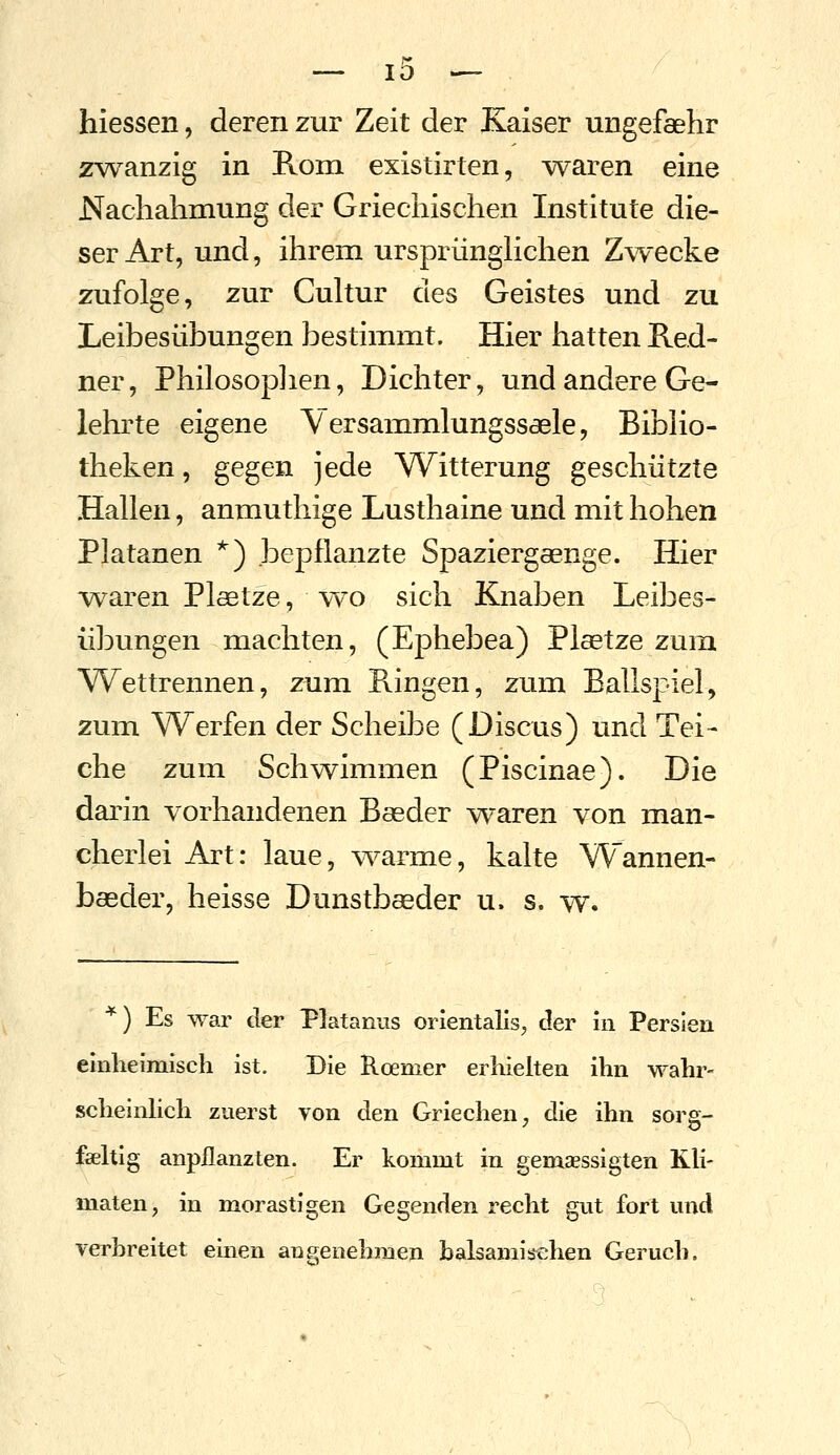 10 hiessen, deren zur Zeit der Kaiser ungefaelir zwanzig in Rom existirten, Ovaren eine JS^achahmung der Griechischen Institute die- ser Art, und, ihrem ursprünghchen Zwecke zufolge, zur Cultur des Geistes und zu Leibesübungen bestimmt. Hier hatten Red- ner, Philosoplien, Dichter, und andere Ge- lehrte eigene Versammlungssaele, BibKo- theken, gegen jede Witterung geschützte Hallen, anmuthige Lusthaine und mit hohen Platanen ^) bepflanzte Spaziergaenge. Hier -waren Plaetze, w^o sich Knaben Leibes- übungen machten, (Ephebea) Plaetze zum Wettrennen, zum Ringen, zum Ballspiel, zum Werfen der Scheibe (Discus) und Tei- che zum Schwimmen (Piscinae). Die darin vorhandenen Basder waren von man- cherlei Art: laue, warme, kalte Wannen- baeder, heisse Dunstbaeder u. s. w. ■^) Es war der Platanus orientalls, der in Persien elnlieimisch ist. Die Roemer erhielten ihn wahr- scheinhch zuerst von den Griechen, die ihn sorg- jpaeltig anpflanzten. Er kommt in gemaessigten Kh- maten, in morastigen Gegenden recht gut fort und verbreitet einen angenehmen balsamisx-^hen Geruch.
