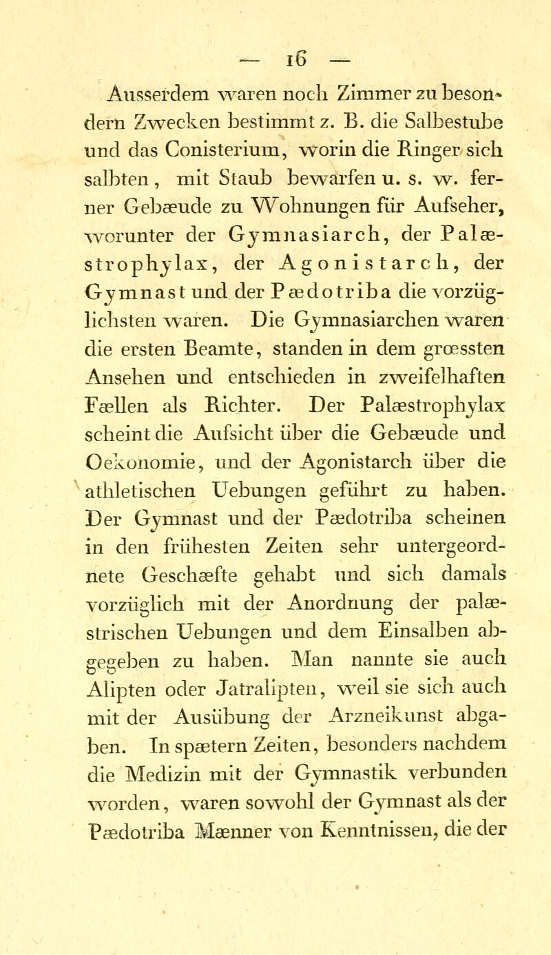 Ausserdem waren noch Zimmer zu beson* dem Zwecken bestimmt z. B. die Salbestube und das Conisterium, worin die Ringer sich salbten, mit Staub bewarfen u. s. mv. fer- ner Gel^aeude zu Wohnungen für Aufseher, AYorunter der Gymnasiarch, der Palae- strophjlax, der Agonistarch, der Gymnast und der Paedotriba die vorzüg- lichsten w^aren. Die Gjmnasiarchen waren die ersten Beamte, standen in dem groessten Ansehen und entschieden in zweifelhaften FasUen als E-ichter. Der Palaestrophjlax scheint die Aufsicht über die Gebaeude und Oekonomie, und der Agonistarch über die athletischen üebungen geführt zu haben. Der Gymnast und der Paedotriba scheinen in den frühesten Zeiten sehr untergeord- nete Geschaefte gehabt und sich damals vorzüglich mit der Anordnung der palae- strischen üebungen und dem Einsalben alD- gegeben zu haben. Man nannte sie auch Alipten oder Jatralipten, weil sie sich auch mit der Ausübung der Arzneikunst abga- ben. In spaetern Zeiten, besonders nachdem die Medizin mit der Gymnastik verbunden worden, waren sowohl der Gymnast als der P^dotriba Maenner von Kenntnissen, die der