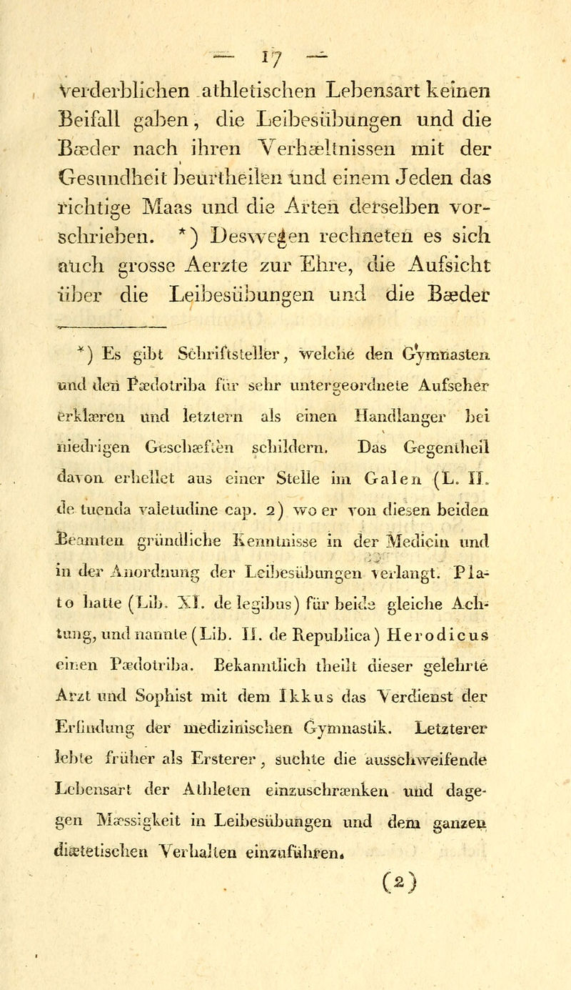 Verderblichen athletischen Lebensart keinen Beifall gaben, die Leibesübungen und die Bseder nach ihren Verhaeltnissen mit der Gesundheit beurtheilen und einem Jeden das richtige Maas und die Arten derselben vor- schrieben. *) Des^ve^en rechneten es sich auch grosse Aerzte zur Ehre, die Aufsicht über die Leibesübungen und die Baeder *) Es gibt Scliriftsteller, welciie den Gymriasten und deii I^sedolriba fiir sehr unters^eordnele Aufseher erklaeren und letztern als einen Handlanger hei niedrigen Gescliaeflen schildern. Das Gegenilieil davon erhellet aus einer Stelle im Galen (L. 11. de tuenda valetudine cap. 2) wo er von diesen beiden JBeamten gründliche Kenn Luisse in der Medicin und in der Anordnung der Leiljesiibungen verlangt. Pla- to iiatle (Lib. Xl. de legibus) für beide gleiche Ach- tung, und nannle(Lib. 11. deRepubüca) Herodicus eir:en Paedotriba. Bekanntlich tbeilt dieser gelehrte Arzt und Sophist mit dem Ikkus das Verdienst der Erfindung der medizinischen Gymnastik. Letzterer leble früher als Ersterer, suchte die ausschweifende Lebensart der Athleten einzuschraenken und dage- gen Maessigkeit in Leibesübungen und dem ganzen diätetischen Verhallen einziifülifen« (2)