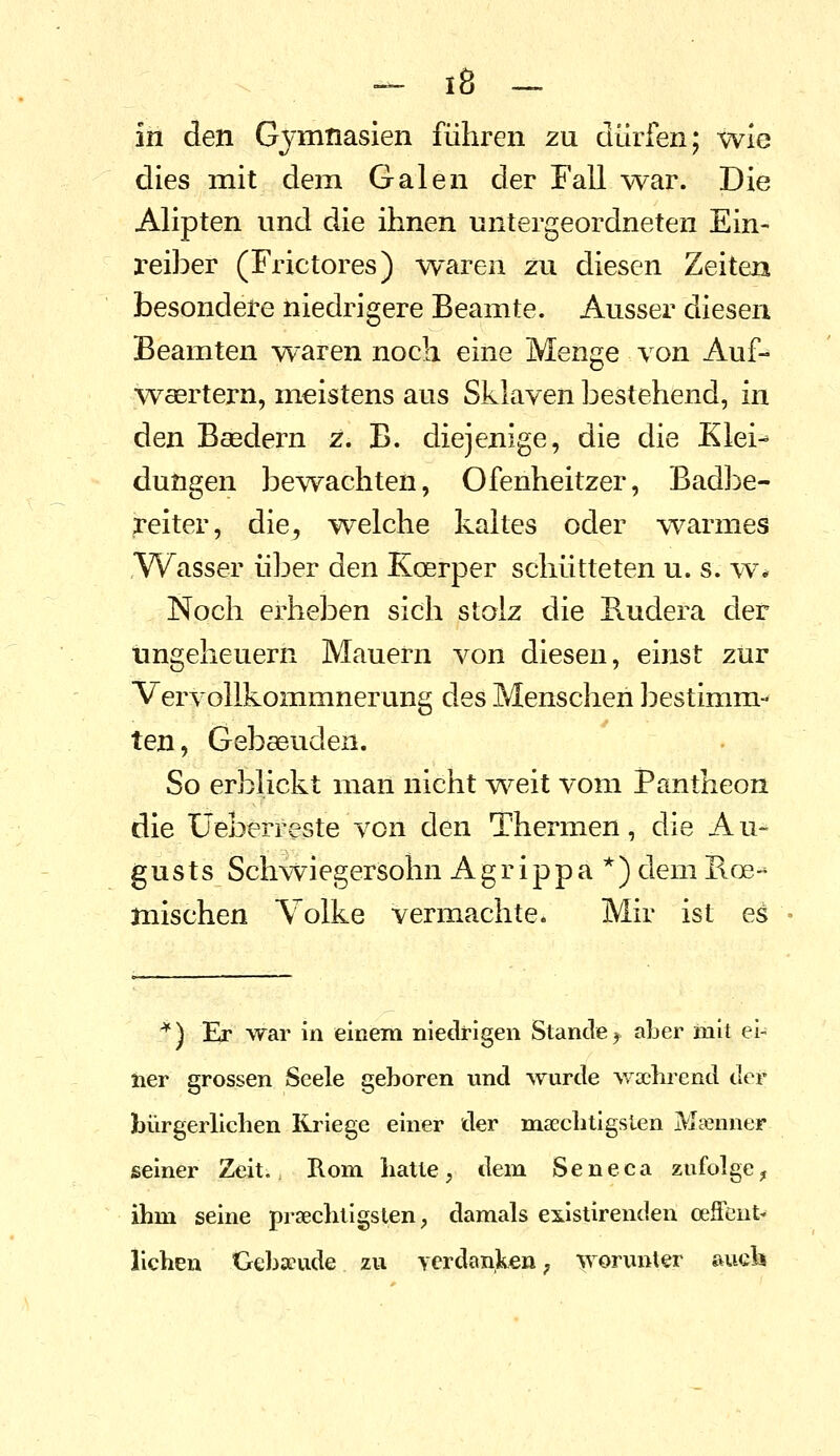 in den Gj'mnasien führen zu dürfen; wie dies mit dem Galen der Fall war. Die Alipten und die ihnen untergeordneten Ein- l-eiber (Frictores) waren zu diesen Zeiten besondere niedrigere Beamte. Ausser diesen Beamten waren noch eine Menge von Auf- waertern, meistens aus Sklaven bestehend, in den Basdern z. B. diejenige, die die Klei-^ düngen bewachten, Ofenheitzer, Badl^e- reiter, die, welche kaltes oder w^armes Wasser über den Koerper schütteten u. s. w% Noch erheben sich stolz die Hudera der Ungeheuern Mauern von diesen, einst zur Vervollkommnerung des Menschen bestimm- ten, Gebaeuden. So erblickt man nicht weit vom Pantheon die Üeberreste von den Thermen, die Au- gusts Schwiegersohn Agrippa*) demRoe- mischen Volke vermachte* Mir ist es '^) Er war in einem niedrigen Stande j aber mit ei- ner grossen Seele geboren und wurde woebrend der bürgerlicben Kriege einer der maecbtigsien Msenner seiner Zeit. Rom batte, dem Seneca zufolge^ ibm seine prsecbtigslen, damals existirenden oeffeut- lieben Gebäude zu verdanken; worunter auck