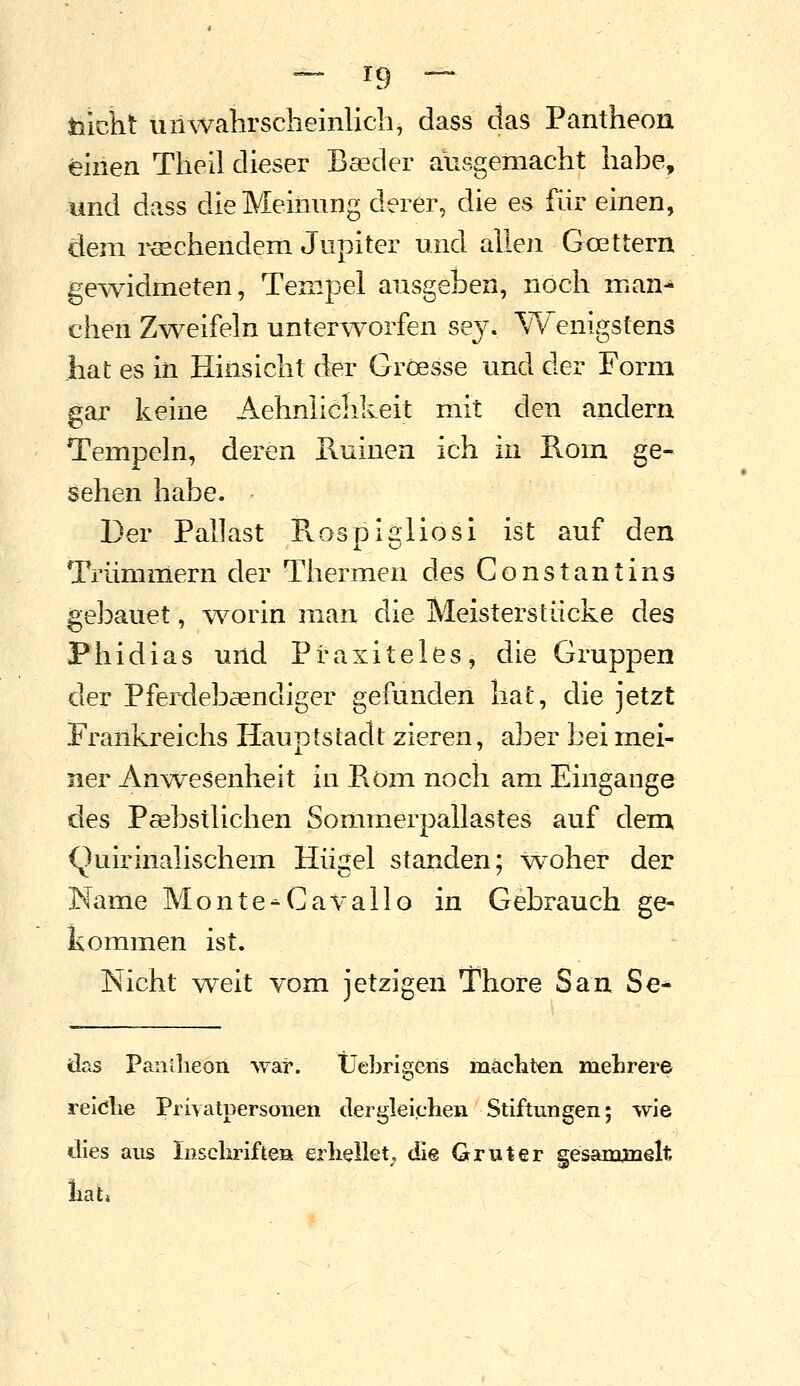 toicht unwahrscheinlich, dass das Pantheon einen Theil dieser Boeder ausgemacht habe, und dass die Meinung derer, die es für einen, dem rtEchendem Jupiter und allen Goettern gewidmeten, Tempel ausgeben, noch man-^ chen Zweifeln unterworfen sej. Wenigstens hat es in Hinsicht der Gröesse und der Form gar keine Aehnlichkeit mit den andern Tempeln, deren E.uiuen ich in Rom ge- sehen habe. Der Pallast Rospigliosi ist auf den Trümmern der Thermen des Constantins gebauet, worin inan die Meisterstücke des Phidias und Praxiteles, die Gruppen der Pferdebaendiger gefunden hat, die jetzt Frankreichs Hauptstadt zieren, aber bei mei- ner Anw^esenheit in Pvöm noch am Eingange des Psebstlichen Sommerpallastes auf dem (luirinalischem Hügel standen; woher der Name Monte^Cavallo in Gebrauch ge- kommen ist. Nicht \Teit vom jetzigen Thore San Se^ das Panllieon ^Yar. Üebrigens machten mehrere reiöhe Privatpersonen dergleichen Stiftungen; wie dies aus Inschriften erhellet, die Gruter gesanmielt