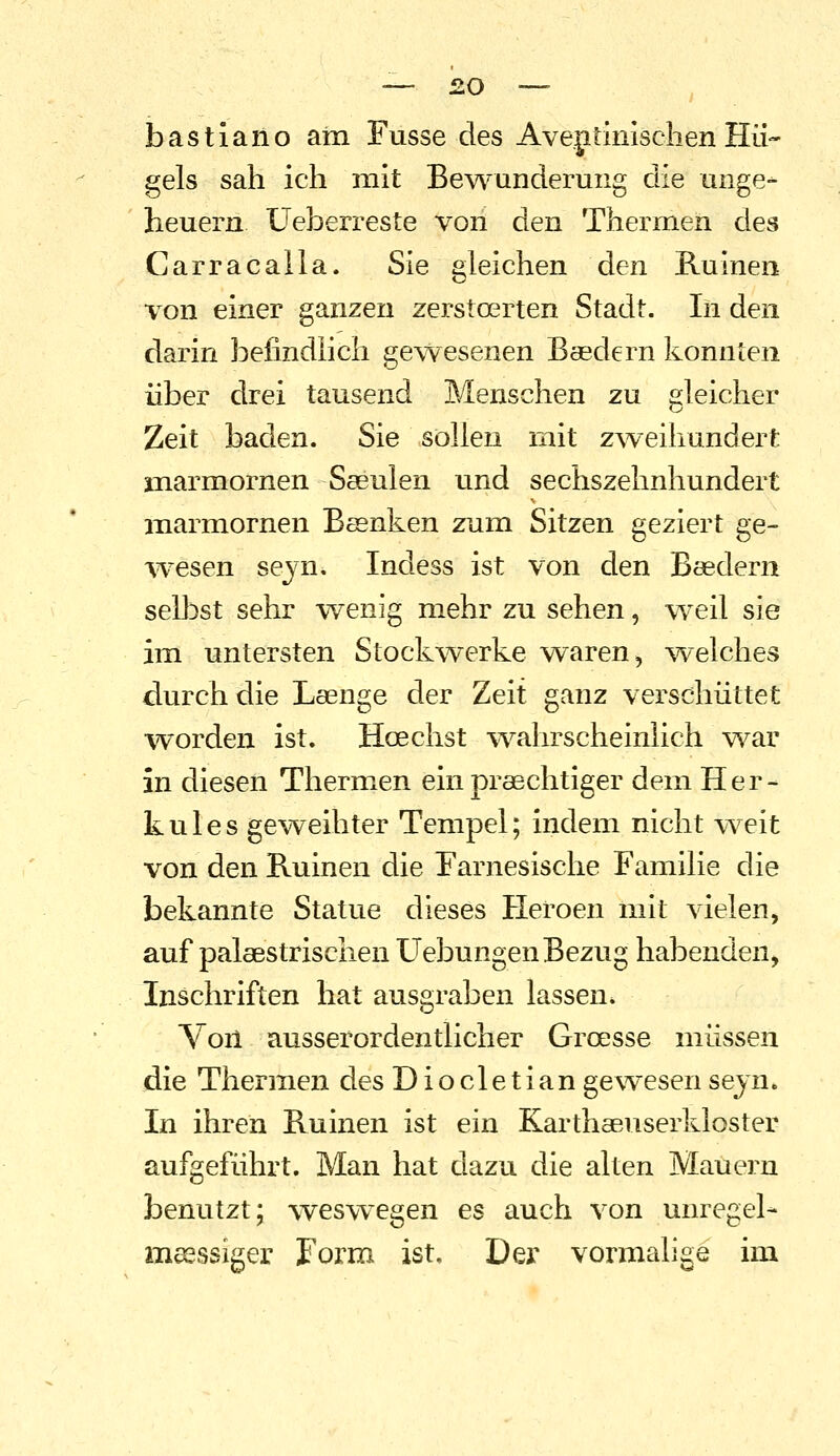 bastiano am Fusse des AveptinischenHü- gels sah ich mit Bewunderung die Unge- heuern üeberreste von den Thermen des Carracaila. Sie gleichen den E-uinen \^on einer ganzen zerstoerten Stadt. In den darin befindlich gewesenen Basdern konnten über drei tausend Menschen zu gleicher Zeit baden. Sie sollen mit z^veihundert marmornen Saeulen und sechszehnhundert marmornen Bssnken zum Sitzen geziert ge- wesen seyn. Indess ist von den Baedern selbst sehr wenig mehr zu sehen, w^eil sie im untersten Stockwerke waren, ^velches durch die Lsenge der Zeit ganz verschüttet worden ist. Hoechst %vahrscheinlich v^^ar in diesen Thermen ein praechtiger dem Her- kules geweihter Tempel; indem nicht weit von den Ruinen die rarnesische Familie die bekannte Statue dieses Heroen mit vielen, auf palaestrischen Hebungen Bezug habenden, Inschriften hat ausgraben lassen. Von ausserordentlicher Groesse müssen die Thermen des Diocletian gewesen sejn. In ihren Ruinen ist ein Karthaeuserkloster aufgeführt. Man hat dazu die alten Mauern benutzt; weswegen es auch von unregel- msessiger Form ist. Der vormalige im