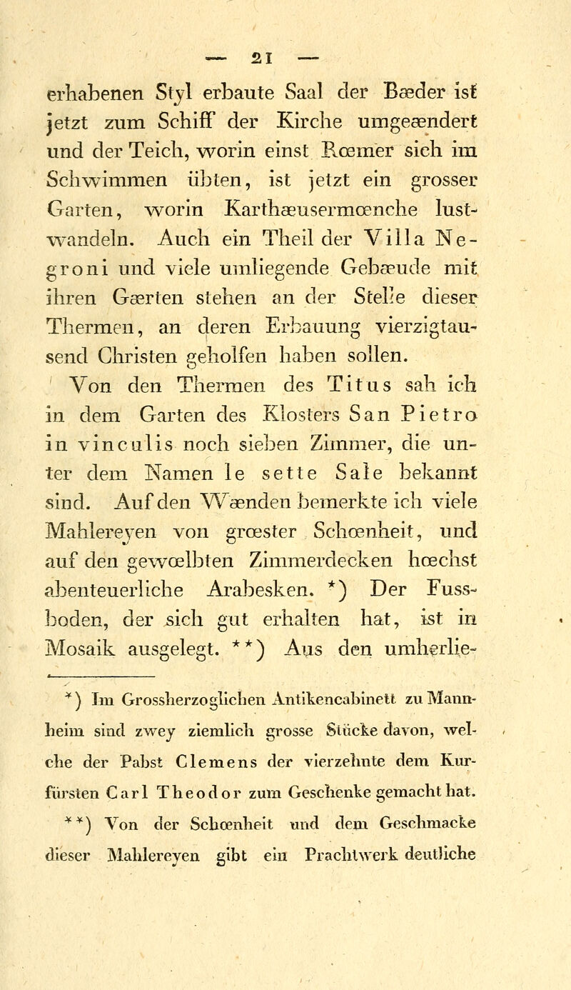 erhabenen Styl erbaute Saal der Baeder ist jetzt zum Schiff der Kirche umgeaendert und der Teich, worin einst E.oenier sich im Schwammen übten, ist jetzt ein grosser Garten, ^vorin Karthaeusermoenche lust- wandeln. Auch ein Theil der Villa Ne- groni und viele umliegende Gebseude mit ihren Gaerten stehen an der Stelle dieser Thermen, an deren Erbauung vierzigtau- send Christen geholfen haben sollen. Von den Thermen des Titus sah ich in dem Garten des Klosters San Pietro in vinculis noch sieben Zimmer, die un- ter dem Namen le sette Säle bekannt sind. Auf den Waenden bemerkte ich viele Mahlereven von groester Schoenheit, und auf den gev^oelbten Zimmerdecken hoechst abenteuerliche Arabesken. *) Der Fuss- baden, der sich gut erhalten hat, ist in Mosaik ausgelegt. **) Aus den umhfrlie- ^) Im Grossherzoglicben Antikencablnett zu Mann- lielm sind zwej ziemlicli grosse Siücke davon, wel- che der Pabst Clemens der vierzelmte dem Km*- fürsten Carl Theodor zum Geschenke gemacht hat. '^*) Von der Scho?nheit und dem Geschmacke dieser Mahlereyen gibt ein Prachlwerk deutliche