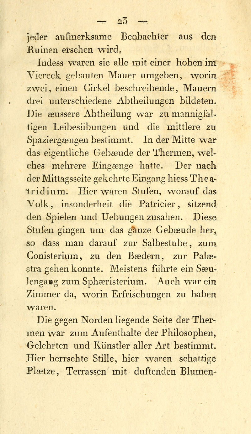 jeder aufmerksame Beobachter aus den Ruinen ersehen %vird, Indess Ovaren sie alle mit einer hohen im Viereck gel^auten Mauer umgeben, worin zwei, einen Girkel beschreibende, Mauern drei unterschiedene Abtheilungen bildeten. Die aeussere Abtheilung \var zu mannigfal- tigen Leibesübungen und die mittlere zu Spaziergaengen bestimmt. In der Mitte war das eigentliche Gebaeude der Thermen, wel- ches mehrere Eingaenge hatte. Der nach der Mittagsseite gekehrte Eingang hiess Thea- tridium. Hier \varen Stufen, worauf das Volk, insonderheit die Patricier, sitzend den Spielen und Uebungen zusahen. Diese Stufen gingen um das g^nze Gebaeude her^ so dass man darauf zur Salbestube, zum Conisterium, zu den Baedern, zur Palas- stra gehen konnte. Meistens führte ein Saeu- Jengang zum Sphaeristerium. Auch war ein Zimmer da, worin Erfrischungen zu haben waren. Die gegen Norden liegende Seite der Ther- men Yvar zum Aufenthalte der Philosophen, Gelehrten und Künstler aller Art bestimmt. Hier herrschte Stille, hier Ovaren schattige Pleetze, Terrassen mit duftenden Blumen-