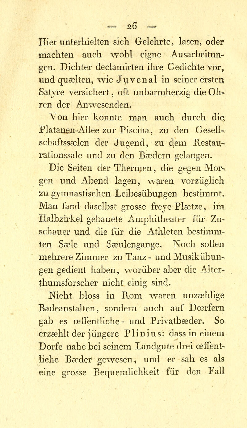 Hier unterhielten sich Gelehrte, lasen, oder machten auch wohl eigne Ausarbeitun- gen. Dichter declamirten ihre Gedichte vor, und quaelten, wäe Juvenal in seiner ersten Satyre versichert, oft unbarmherzig die Oh- ren der Anwesenden. Von hier konnte man auch durch die, Platanen-Allee zur Piscina, zu den Gesell- schaftssaelen der Jugend, zu dem Restai^^ rationssale und zu den Baedern gelangen. Die Seiten der Thermen, die gegen Mor^ gen und Abend lagen, waren vorzüglich za gymnastischen Leibesübupgen bestimmt. Man fand daselbst grosse freye Plaetze, im Halbzirkel gebauete Amphitheater für Zu- schauer und die für die Athleten bestimm- ten Sasle und Säulengange. Noch sollen mehrere Zimmer zu Tanz- und Musik Übun- gen gedient haben, worüber aber die Alter- , thumsforscher nicht einig sind. Nicht l^loss in Rom AA^aren unzsehlige Badeanstalten, sondern auch auf Doerfern gab es oeffentliche- und Privatbaeder. So erzaehlt der jüngere Plinius: dass in einem Dorfe nahe bei seinem Landgute drei ceffent- iiehe Baeder gewesen, und er sah es als eine grosse Bequemlichkeit für den Fall