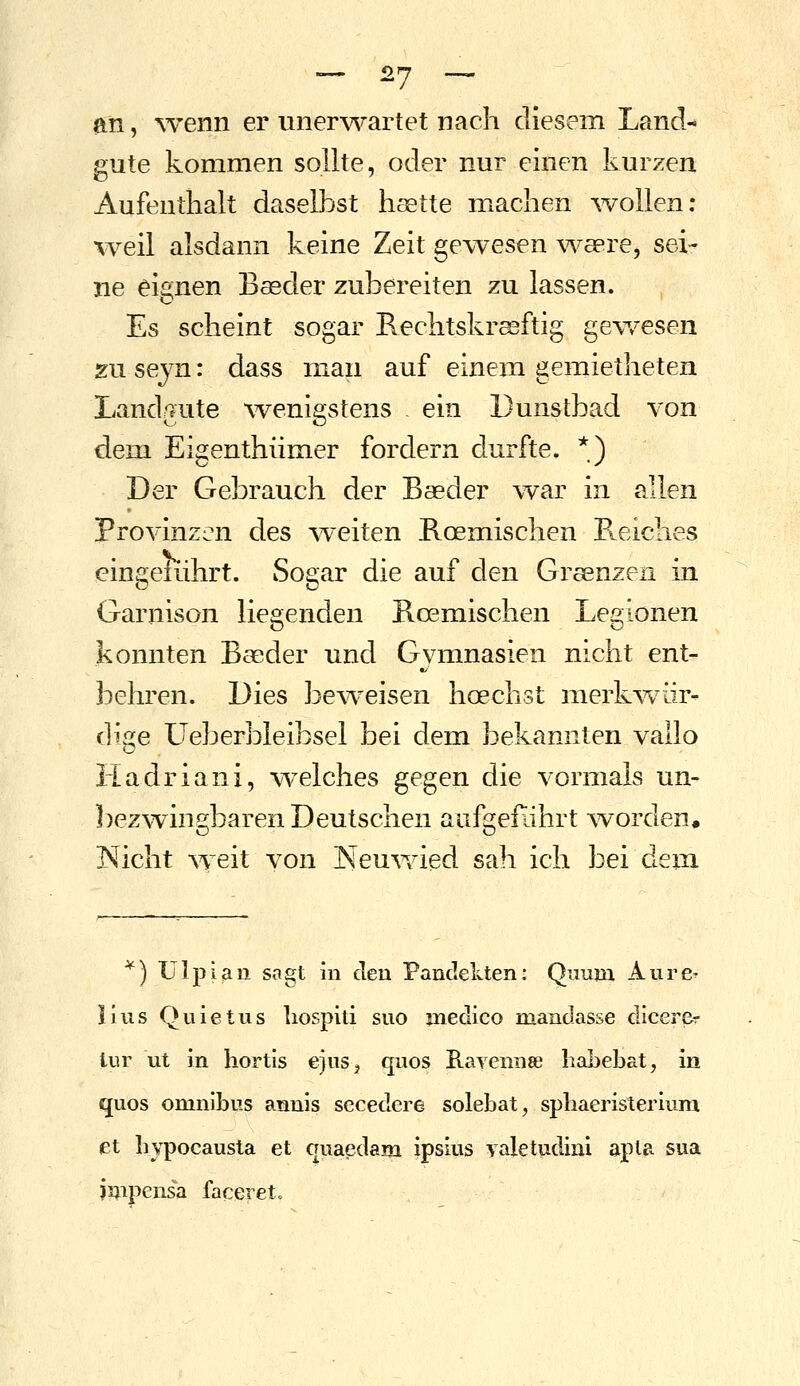 an, ^venn er unerwartet nach diesem Land- gute kommen sollte, oder nur einen kurzen Aufenthalt daselbst haette machen ^vollen; weil alsdann keine Zeit gewesen waere, sei- ne eignen Bagder zubereiten zu lassen. Es scheint sogar Rechtskräftig gewesen zu seyn: dass man auf einem gemietheten Landgute wenigstens . ein Dunstbad von dem Eigenthümer fordern durfte. *) Der Gebrauch der Baeder war in allen Provinzen des weiten Roemischen Pteiclies eingeführt. Sogar die auf den Grsenzen in Garnison liegenden Boemischen Legionen konnten Bseder und Gymnasien nicht ent- behren. Dies beweisen hoechst merkwür- dige LTeberbleibsel bei dem bekannten vallo Hadriani, welches gegen die vormals un- ])ezv^ingbaren Deutschen aufgeführt ^vorden, laicht weit von Neu\vied sah ich bei dem ^) Ulpian sagt in den Pandekten: Quum Aure- Ulis Quietus liosplti suo jnedico mandasse dicerer lur ut in hortis ejnSj quos B-avennae liaLebat, in quos Omnibus annis secedere solebat, sphaeristerium et bvpocausta et quaedam ipsius yaletudini apta sua J5;ipensa faceiet.