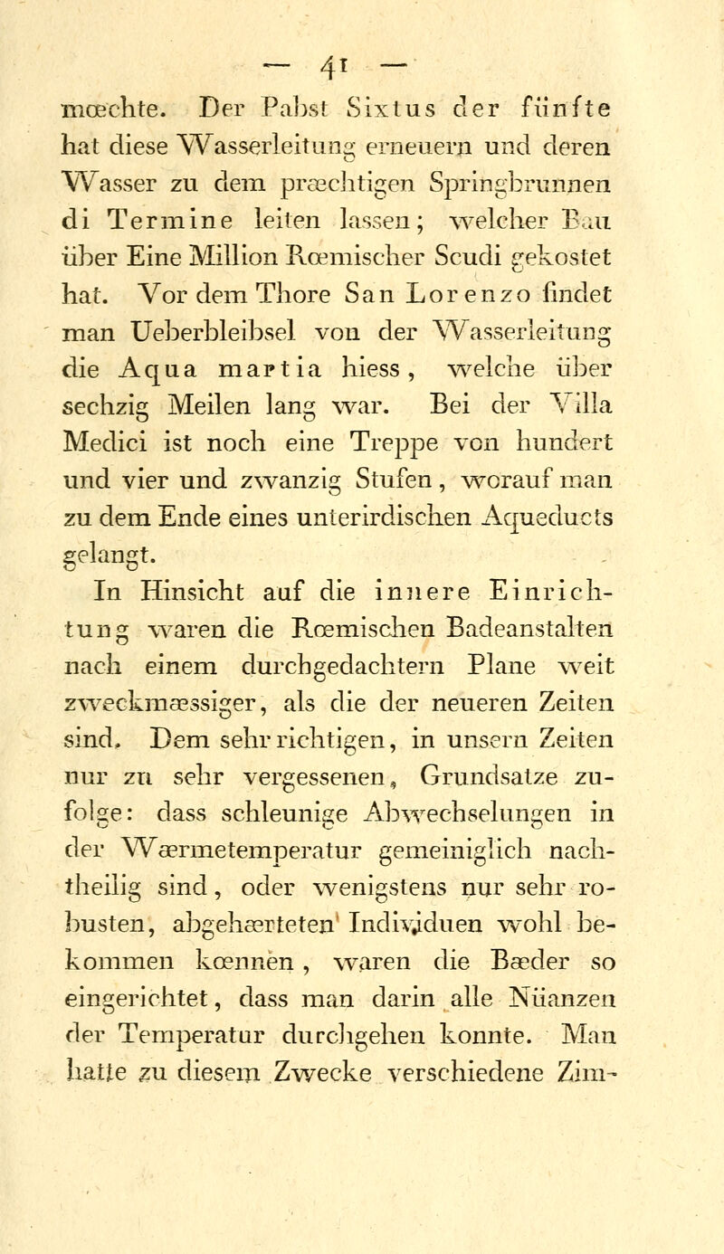 - 4^ - moechte. Der Palist Sixtus der fünfte hat diese Wasserleitung erneuern und deren Wasser zu dem praechtigen Springbrunnen di Termine leiten lassen; \velclier Bau über Eine Million Roemischer Scudi gekostet hat. Vor dem Tliore San Lorenzo findet man Ueberbleibsel von der ^Wasserleitung die Aqua martia hiess, \/\^elciie über sechzig Meilen lang war. Bei der \ illa Medici ist noch eine Treppe von hundert und vier und z\vanzig Stufen, v^orauf man zu dem Ende eines unterirdischen Aqueducts gelangt. In Hinsicht auf die innere Einrich- tung waren die Roemischen Badeanstalten nach einem durch gedachtem Plane w^eit z\veGkma3ssiger, als die der neueren Zeiten sind. Dem sehr richtigen, in unsern Zeiten nur zu sehr vergessenen, Grundsatze zu- folge: dass schleunisje Abwechselungen in der Waermetemperatur gemeiniglich nach- theilig sind, oder wenigstens nur sehr ro- busten, abgehserteten' Individuen wohl be- kommen koennen , w^aren die Baeder so eingerichtet, dass ixian darin alle Nüanzen der Temperatur durcligehen konnte. Man hatte ^u diesem Zwecke verschiedene Zim-