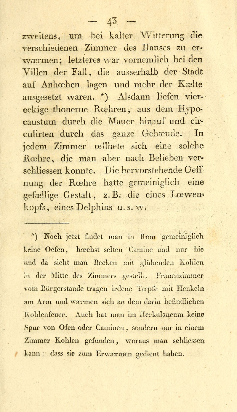 ~ 45 -^ zweitens, nm bei kalter \^v^itterung die verschiedenen Zimmer des Hauses zu er- vi^aermen; letzteres ^Ya^ vornemlich bei den Villen der Fall, die ausserhalb der Stadt auf Anhoehen lagen und mehr der Kaslte ausgesetzt -waren. *) Alsdann liefen vier- eckige thonerjie Rcehren, aus dem Hypo- caustam durch die Mauer hinauf und cir- culirten durch das ganze Gebäude. In jedem Zimmer ceffhete sich eine solche Roehre, die man aber nach Belieben ver- scliiiessen konnte. Die hervorstehende OelF- nung der Roehre hatte gemeinighch eine gefsellige Gestalt, z.B. die eines Loewen- kopfs, eines Delphins u.s.vv. ^) Noch jetzt findet man in B.om gememigllcli keine Oefen, hoeclist selteA C^iniine und nur liie und da slelit man Bedien mit glühenden Kohlen in der Mitte des Zimmers gestellt. Frauenzimmer vom Eürgerstande tragen irdene Tcepfe mit Henlcela am Arm und waermen sich an dem darin befindlichen Kohlenfeuer. Auch hat man im Herkulaueum keine Spur von Ofen oder Camluenj sondern nur in einem Zimmer Kohlen gefunden, woraus man schllessen l^ann : dass sie zum Erwrermen gedient haben.