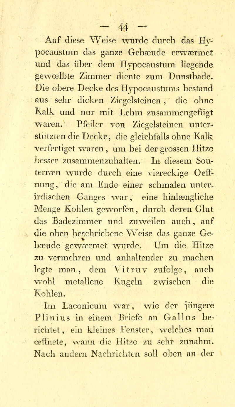 Auf diese Weise wurde durch das Hy- pocaustum das ganze Gebaeude erwaermet und das über dem Hvpocaustum liegende gewcelbte Zimmer diente zum Dunstbade. Die obere Decke des Hj^pocaustums bestand aus sehr dicken Ziegelsteinen, die ohne Kalk und nur mit Lehm zusammengefügt waren. Pfeiler von Ziegelsteinen unter- stützten die Decke, die gleichfalls ohne Kalk verfertiget w^aren, um bei der grossen Hitze besser zusammenzuhalten. In diesem Sou- terraen wurde durch eine viereckige Oeö- nung, die am Ende einer schmalen unter- irdischen Ganges war, eine hinlsengliche Menge Kohlen geworfen, durch deren Glut das Badezimmer und zu^veilen auch, auf die oben beschriebene VV^eise das ganze Ge-  ^' • baeude gewaermet wurde, Um die Hitze zu vermehren und anhaltender zu niachen legte man, dem Vitruv zufolge, auch wohl metallene Kugeln zwischen die Kohlen. Im Laconicum vrar, v\de der jüngere Plinius in einem Briefe an Gallus be- richtet , ein kleines Fenster, vs^elches mau cefTnete, ^vann die Hitze zu sehr zunahm. Nach andern Nachrichten soll oben an cler