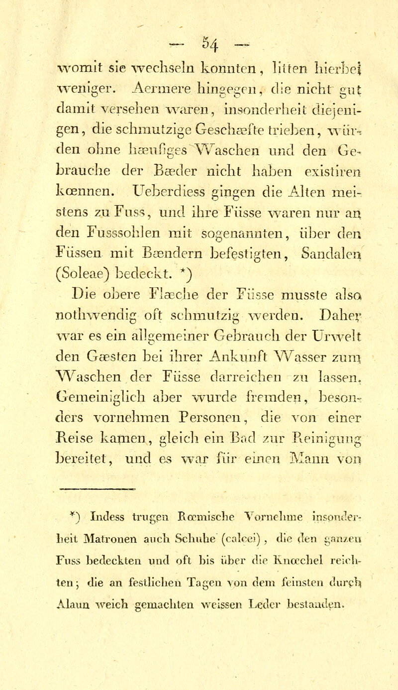 womit sie wechseln konnten, litten hierbei w^eniger. Aermere hingegen, die nicht gut damit versehen Ovaren, insonderheit diejeni- gen, die schmutzige Geschalte trieben, war-, den ohne häufiges A'^^aschen und den Ge- brauche der Beeder nicht haben existiren kcennen. Ueberdiess gingen die Aken mei- stens zu Fuss, und ihre Fiisse Ovaren nur an den Fusssohlen mit sogenannten, üj^er den Füssen mit Basndern befestigten, Sandaleri (Soleae) bedeckt. *) Die obere FlaBche der Fiisse musste alsa nothwendig oft schmutzig werden. Daher war es ein allgemeiner Gebrauch der Urwelt den Gaesten bei ihrer Ankunft \^^asser zuni AVaschen der Fiisse darreichen zu lassen. Gemeiniglich aber wurde fremden, beson- ders vornehmen Personen, die von einer Reise kamen, gleich ein Bad zur Pveinigung bereitet, und es \Y^r für einen Mann von *) Incless trugpn Pvccmische Yornelime iiispntler- lieit Matronen ancli Scliutie (calcei), die (Ten ganzen Fuss bedeckten und oft bis über die Ivnoecbel relob- ten-, die an festllclien Tagen von dem feinsten dur^i^ Alaun weich gemachten weissen Leder bestanden.