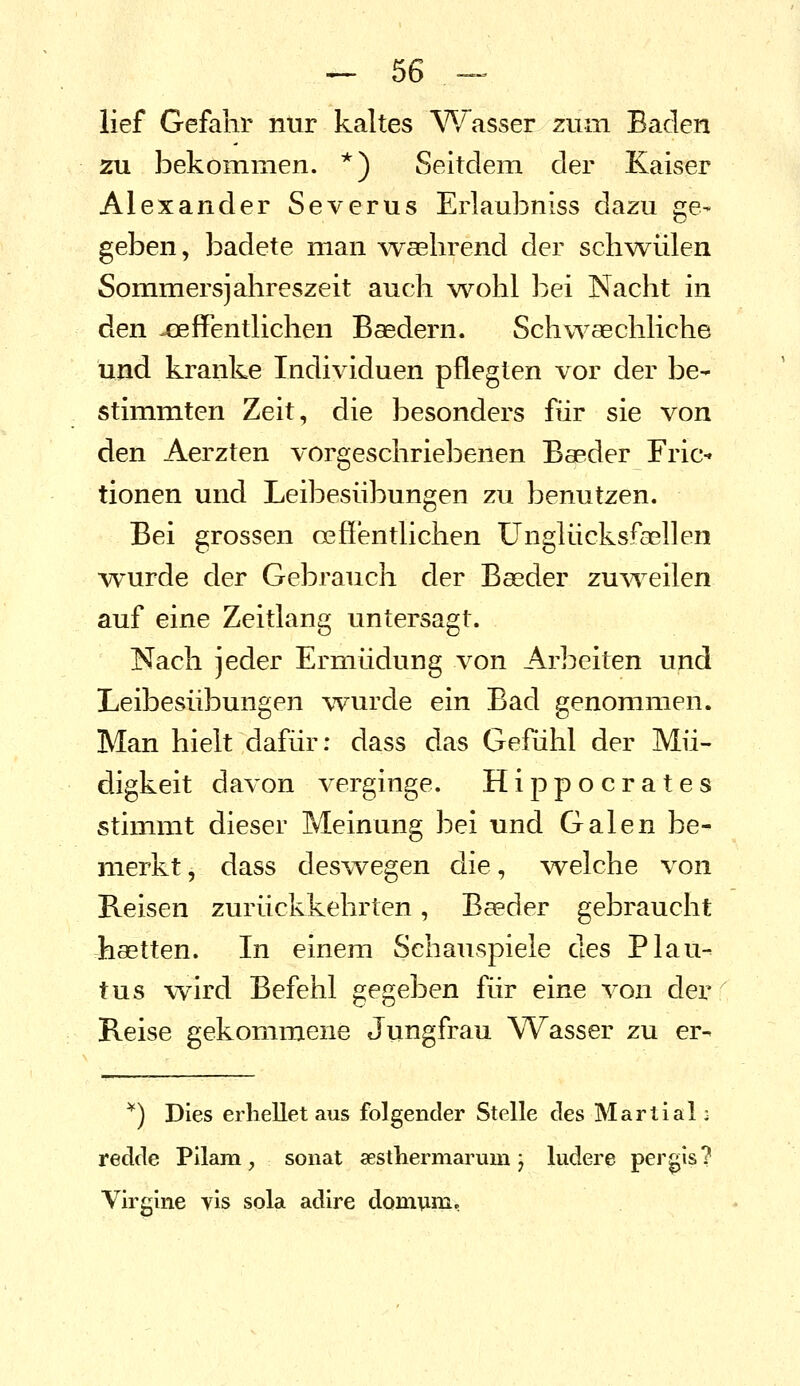 lief Gefahr nur kaltes W~asser zum Baden zu bekommen. *) Seitdem der Kaiser Alexander Severus Erlaubniss dazu ge- geben, badete man -waebrend der schwülen Sommersjahreszeit auch wohl bei Nacht in ^en -eeffentlichen Baedern. Schw^aechliche und kranke Individuen pflegten vor der be- stimmten Zeit, die besonders für sie von den Aerzten vorgeschriebenen Baeder Fric^ tionen und Leibesübungen zu benutzen. Bei grossen oeßentlichen ünglücksfasllen wurde der Gebrauch der Baeder zu^veilen auf eine Zeitlang untersagt. Nach jeder Ermüdung von Arbeiten und Leibesübungen wurde ein Bad genommen. Man hielt dafür: dass das Gefühl der Mü- digkeit davon verginge. Hippocrates stimmt dieser Meinung bei und Galen be- merkt, dass deswegen die, welche von Reisen zurückkehrten, Baeder gebraucht hastten. In einem Schauspiele des Plan- tus w^ird Befehl gegeben für eine von der Reise gekommene Jungfrau Wasser zu er- ^) Dies erhellet aus folgender Stelle des Martial: redde Pilam, sonat aesthermarum j ludere pergis? Virglne yis sola adire domum,