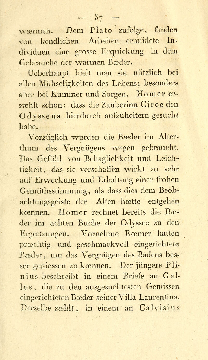 wsermen. Dem Plato zufolge, fanden von leencUichen Ar]3eilen ermüdete In- dividuen eine grosse Erquickung in dem Gebrauche der ^varmcn Bseder. Ueberhaupt hielt man sie nützHch bei allen Mühseligkeiten des Lebens; besonders aber bei Kummer und Sorgen, Homer er- zaehlt schon: dass die Zauberinn Circe den Odysseus hierdurch aufzuheitern gesucht habe. Vorzüglich wurden die Baeder im Alter- thum des Vergnügens ^vegen gebraucht. Das Gefühl von Behaglichkeit und Leich- tigkeit, das sie verschaffen wirkt zu sehr auf Erweckung und Erhaltung einer frohen Gemüthsstimmung, als dass dies dem Beob- aehtungsgeiste der Alten hsette entgehen koennen. Homer rechnet bereits die Bae- der im achten Buche der Odyssee zu den Ergoetzungen. Vornehme Boemer hatten praschtig und geschmackvoll eingerichtete Baeder, um das Vergnügen des Badens bes- ser geniessen zu koennen. Der jüngere Pli- nius beschreibt in einem Briefe an Gal- ias, die zu den ausgesuchtesten Genüssen eingerichteten Baeder seiner Villa Laurentina. Derselbe zshlt j in einem an Calvisius