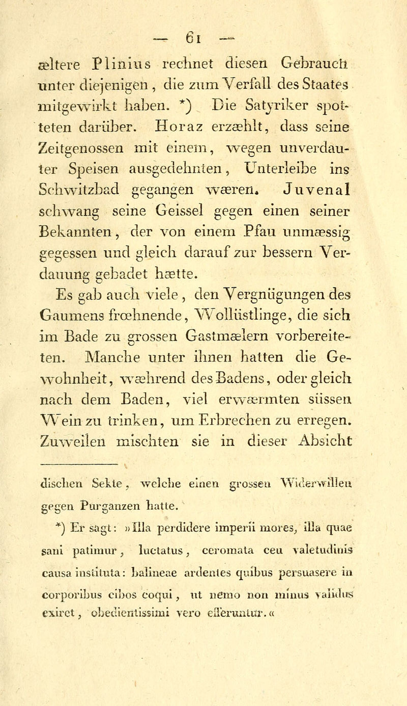 ältere Plinius rechnet diesen Gebrauch unter diejenigen , die zum Verfall des Staates mitgewirkt haben. *) Die Satjriker spot- teten darüber. Horaz erzsehlt, dass seine Zeitgenossen mit einem, ^vegen unverdau- ter Speisen ausgedehnten, Ünterleibe ins Schwitzbad gegangen waeren* Juvenal schwang seine Geissei gegen einen seiner Bekannten, der von einem Pfau unmaessig gegessen und gleich darauf zur bessern Ver- dauung gebadet haette. Es gab auch viele , den Vergnügungen des Gaumens froehnende, Wollüstlinge, die sich im Bade zu grossen Gastm^lern vorbereite- ten. Manche unter ihnen hatten die Ge- %vohnheit, wcehrend des Badens, oder gleich nach dem Baden, viel erwaärmten süssen Wein zu trinken, um Erbrechen zu erregen. Zu^veilen mischten sie in dieser Absicht dlsclien Sekte, welche einen grossen Widerwilleu gegen Pur ganzen hatte. *) Er sagt: ))Illa perdidere imperii mores^ illa quae sanl pathnur ^ luctatus, ceroraata ceu valetudinis causa institLita: baiineae ardeiiles quibus persuasere in corporibus cibos coqui, ut nemo non minus y au Jus exiret, obedientissimi vero eüerimiiir.«
