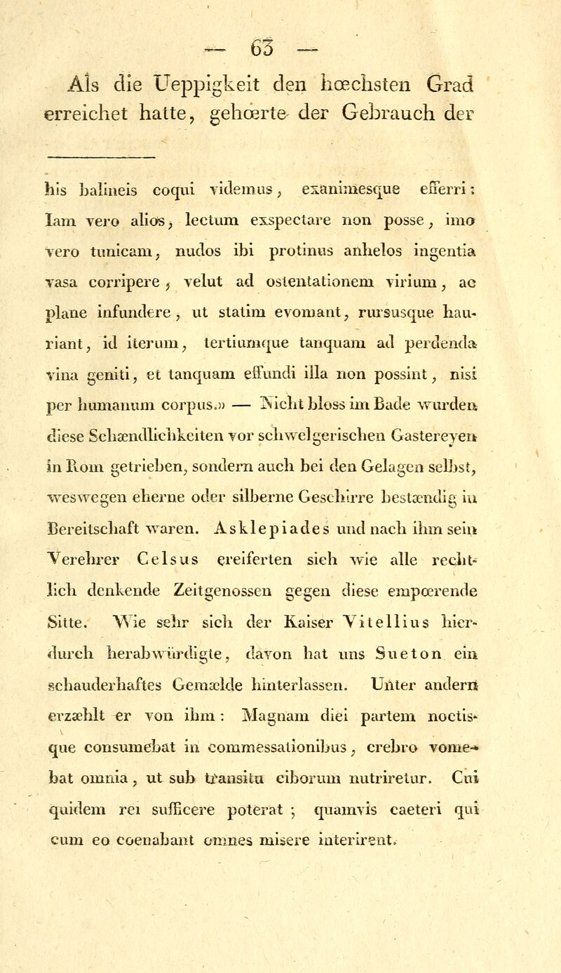 Als die Ueppigkeit den hoeclisten Grad erreichet hatte, gehoerte der Gebrauch der his baliiieis coqui ylilemus, exanimesque eiTerrii lani vero alios ^ lectuiu exspectare non posse, ima vero timicam, nudos ibi protiniis anhelos itigentia Tasa corripeie ^ velut ad osleiitationem yiiium, ae plane infundere, ut statim evoiuant, rursusque hau- riant, id iterum^ lertiumque tanquam ad perdenda vina genitl, et tanquam effundi illa non possint, nisi per humanuni corpuSo)) — j^^icht bloss im Bade wurden diese Schaendlichkciten vor schwelgerischen Gastereyerk in Ptom getrieben^ sondern auch bei den Gelagen seljjst, \Yes\Yegen eherne oder silberne Geschirre bestsendig iu Bereitscliaft waren. Asklepiades und nach ihm sein Verehrer Celsus ereiferten sieh wie alle reciit- lieh denkende Zeitgenossen gegen diese empoerende Sitte. Wie sehr sich der Kaiser Yitellius hier- durch herabwürdigte, davon bat uns Sueton ein schauderhaftes Gema3lde hinterlassen. Unter anderrt erzaehlt er von ihm : Magnani diei piurtem noctis-- que consumebat in commessationibus ^ crebro vome-* bat omnia, ut sub ti'ansitu ciborum nutriretur. Cui quidem rei sufficere poterat ; quamvis caeteri qui cum eo coenabant onines misere interirent.