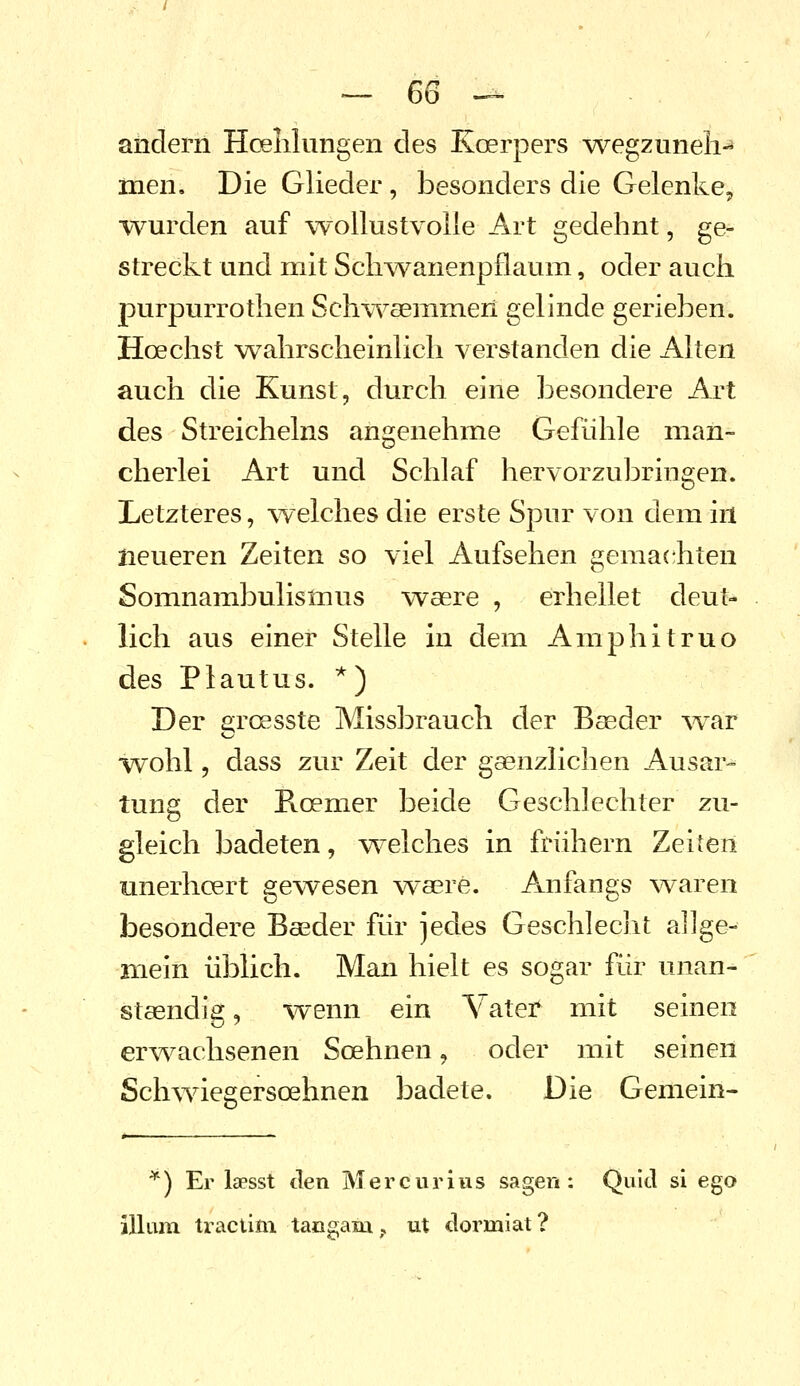 andern HcBlilungen des Koerpers ^vegzuneli men. Die Glieder, besonders die Gelenke, wurden auf wollustvolle Art gedehnt, ge- streckt und mit Schwanenpflaum, oder auch purpurrothen Sch\Yaeiiinien gelinde gerieben. Hoechst wahrscheinlich verstanden die Alten auch die Kunst, durch eine besondere Art des Streicheins angenehme Gefühle man- cherlei Art und Schlaf hervorzubringen. Letzteres, welches die erste Spur von dem in neueren Zeiten so viel Aufsehen gemachten Somnambulismus waere , erhellet deut- lich aus einer Stelle in dem Amphitruo des Plautus. *) Der groesste Missbrauch der Bseder \var wohl, dass zur Zeit der gaenzlichen Ausar- tung der Rcemer beide Geschlechter zu- gleich badeten, v^^elches in frühem Zeiten unerhoert gewesen wsere. Anfangs waren besondere Baeder für jedes Geschlecht allge- mein üblich. Man hielt es sogar für unan- staendi^, %venn ein \ ater mit seinen erwachsenen Soehnen, oder mit seinen ScMviegersoehnen badete. Die Gemein- ) Er laesst den Mercurius sagen: Quid si ego illum tractim taogam,, ut clormiat?