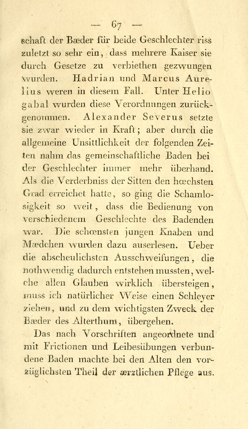 fechaft der Baeder für beide Geschlechter riss zuletzt so sehr ein, dass mehrere Kaiser sie durch Gesetze zu verbietheii gezwungen wurden. Hadrian und Marcus Aure- lius w^eren in diesem Fall. Unter Helio gabal vYurden diese Verordnungen zurück- genommen. Alexander Severus setzte sie zwar ^vieder in Kraft; aber durch die allgemeine Unsittlichkeit der folgenden Zei- ten nahm das gemeinschaftliche Baden bei der Geschlechter immer mehr überhand. Als die Verderbniss der Sitten den hoechsten Grad erreichet hatte, so ging die Schamlo- sigkeit so \^/eit, dass die Bedienung von verschiedenem Geschlechte des Badenden war. Die schc^nsten jungen &iaben und Maedchen ^vuixlen dazu auserlesen. Ueber die abscheulichsten Ausschweifungen, die tiothwendig dadurch entstehen mussten, wel- che allen Glauben w^irklich übersteigen, Kiuss ich natürlicher Weise einen Schleyer ziehen, und zu dem v^^ichtigsten Zweck der Baeder des Alterthum, übergehen. Das nach Vorschriften angeordnete und mit Frictionen und Leibesübungen verbun- dene Baden machte bei deii Alten den vor- züghchsten Tiiei] der aerstlichen Pflege aus.