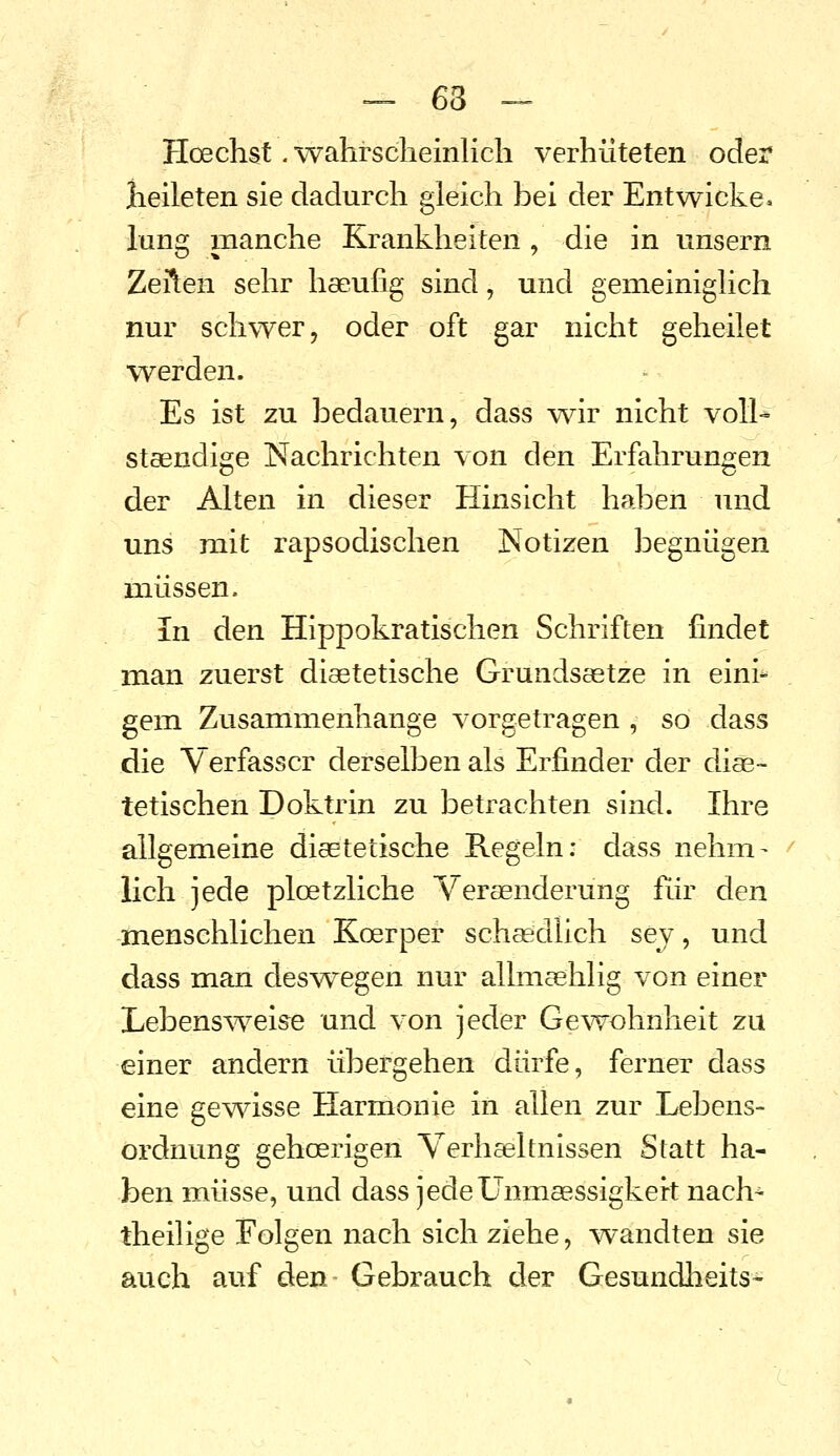 -^ 63 -- Hoechst. wahrscheinlich verhüteten oder lieileten sie dadurch gleich bei der Entwiche, lung manche Krankheiten , die in unsern ZeÄen sehr haeufig sind, und gemeiniglich nur schwer, oder oft gar nicht geheilet werden. Es ist zu bedauern, dass wir nicht voll-» stsendige Nachrichten von den Erfahrungen der Alten in dieser Hinsicht haben und uns mit rapsodischen Notizen begnügen müssen. In den Hippokratischen Schriften findet man zuerst diaetetische Grundsaetze in eini- gem Zusammenhange vorgetragen , so dass die Verfasser derselben als Erfinder der dise- tetischen Doktrin zu betrachten sind. Ihre allgemeine diaetetische Regeln: dass nehm- lieh jede ploetzliche Veraenderung Rir den menschlichen Koerper schaedlich sey, und dass man deswegen nur allmaehlig von einer Lebenswelse und vozi jeder Ge^Tvohnheit zu einer andern übergehen dürfe, ferner dass eine gev^dsse Harmonie in allen zur Lebens- ordnung gehoerigen Verhaeltnissen Statt ha- ben müsse, und dass jedeünmaessigkert nach- theilige Folgen nach sich ziehe, wandten sie auch auf den Gebrauch der Gesundheits-