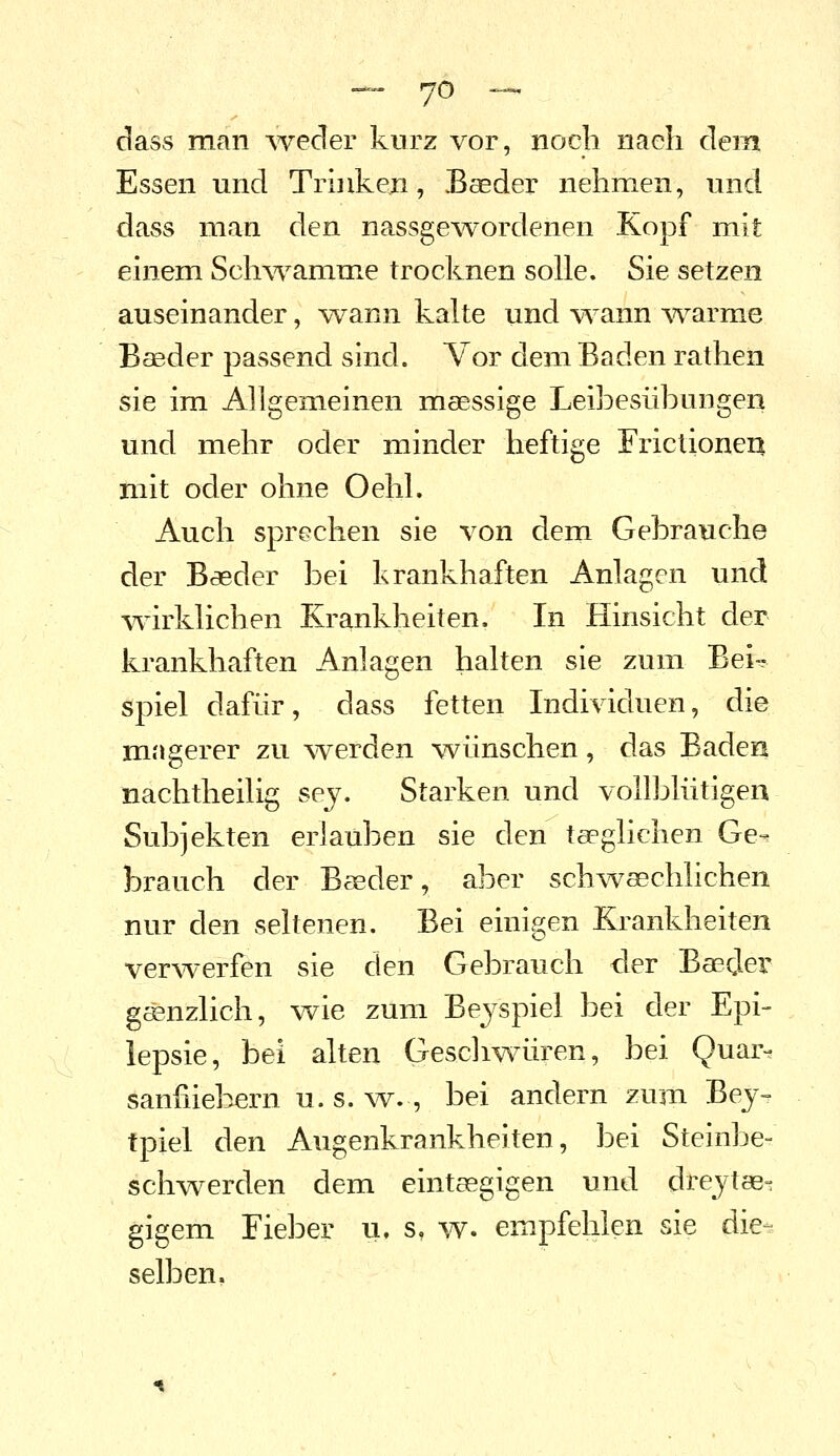 dass man -weder kurz vor, noch nach dem Essen und Trinken, Baeder nehmen, und dass man den nassgewordenen Kopf mit einem Scli\Yamme trocknen solle. Sie setzen auseinander, wann kalte und \Tann Avarme B£Bder passend sind. Vor dem Baden rathen sie im Allgemeinen msessige Leibesübungen und mehr oder minder heftige Frictionen mit oder ohne Oehl. Auch sprechen sie von dem Gebrauche der Baeder bei krankhaften Anlagen und w^irklichen Krankheiten. In Hinsicht der krankhaften Anlagen halten sie zum Beif sipiel dafür, dass fetten Individuen, die magerer zu werden wünschen, das Baden nachtheilig sej. Starken und vollblütigen Subjekten erlauben sie den taeglichen Ge- brauch der Baeder, aber schwaechlichen nur den seltenen. Bei einigen Krankheiten verwerfen sie den Gebrauch der Baeder gänzlich, wie zum Beyspiel bei der Epi- lepsie, bei alten Geschwüren, bei Quar- saniiiebern u. s. w., bei andern zum Bej- tpiel den Augenkrankheiten, bei Steinbe- schwerden dem eintasgigen und drcytae^ gigem Fieber u. s, w. empfehlen sie die- selben,