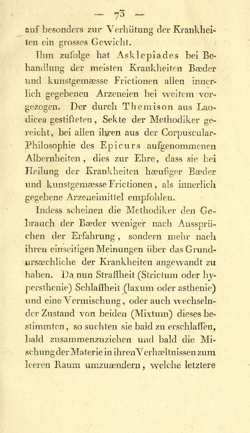 — 7«^ — auf besonders zur VerhütUDg der Krankhei- ten ein grosses Gewicht. Ihm zufolge hat Asklepiades bei Be- handhing der meisten Krankheiten Beeder und kunstgemaesse Frictionen allen inner- lich gegebenen Arzeneien bei weitem vor- gezogen. Der durch Themison aus Lac- dicea gestifteten, Sekte der Methodiker ge- reicht, bei allen ihren aus der Corpuscular- Philosophie des Epicurs aufgenommenen Albernheiten , dies zur Ehre, dass sie bei Heilung der Krankheiten hseufiger Baeder und kunstgemaesse Frictionen, als innerlich gegebene Arzeneimittel empfohlen. Indess scheinen die Methodiker den Ge- brauch der Baeder w^enige'r nach Aussprii^ chen der Erfahrung , sondern mehr nach ihren einseitigen Meinungen über das Grund- ursaschliche der Krankheiten ange^vandt zu haben. Da nun Straffheit (Strictum oder hj- persthenie) Schlaffheit (laxum oder asthenie) und eine Vermischung, oder auch Avechseln- der Zustand von beiden (Mixtum) dieses be- stimmten, so suchten sie bald zu erschlaffen, bald zusammenzuziehen und bald die Mi- schung der Materie in ihreiiA^erhaeltnissen zum leeren Raum umzueendern, welche letztere