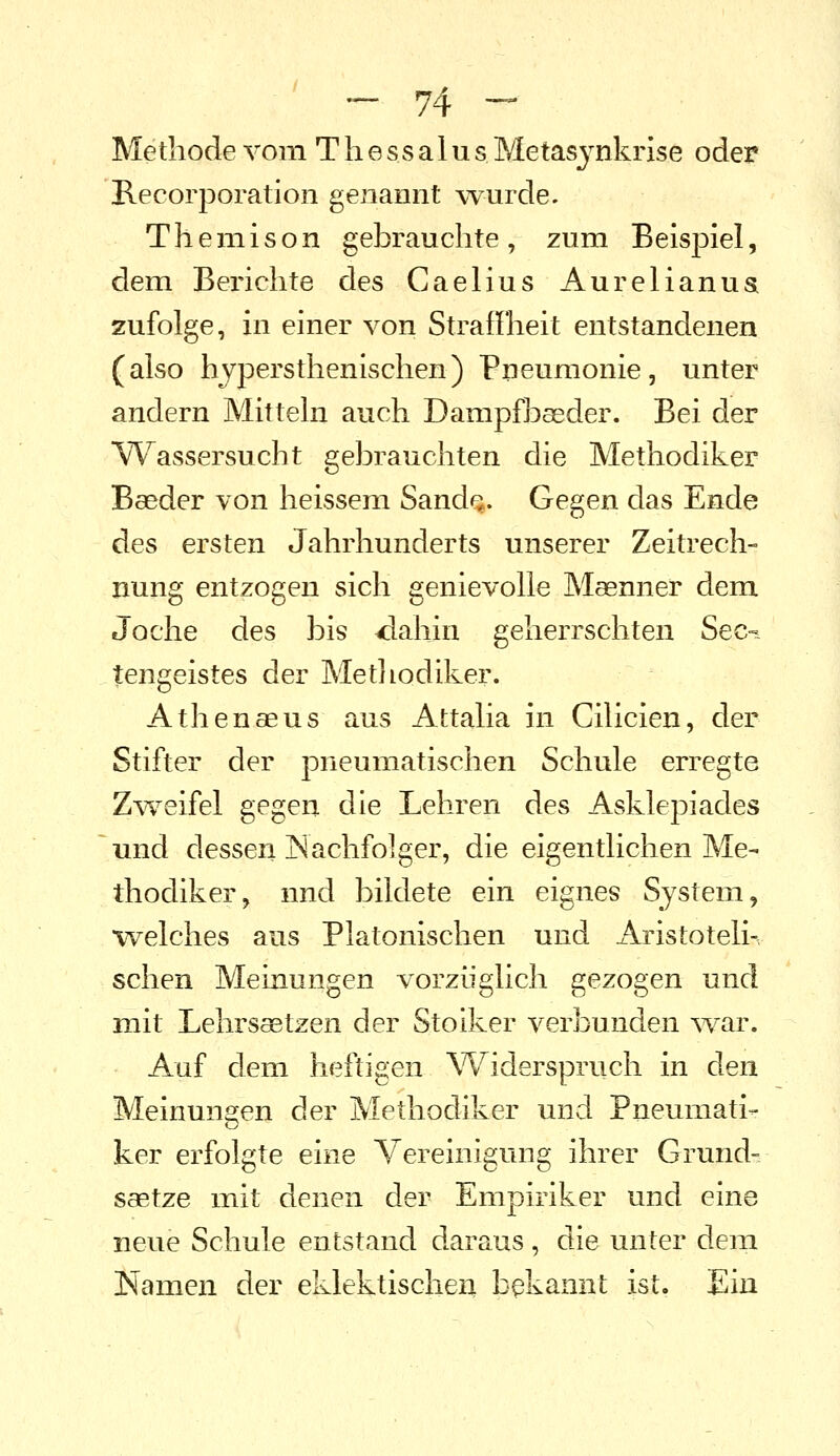 Methode vom T h e s s a 1 u s Metasjnkrise oder Recorporation genannt wurde. Themison gebrauchte, zum Beispiel, dem Berichte des Caelius Aurelianua zufolge, in einer von Straffheit entstandenen (also hypersthenischen) Pneumonie, unter andern Mitteln auch Dampfbaeder. Bei der W^assersucht gebrauchten die Methodiker Baeder von heissem Sand^. Gegen das Ende des ersten Jahrhunderts unserer Zeitrech- nung entzogen sich genievolle Maenner dem Joche des bis 4iahin geherrschten Sec- tengeistes der Metliodiker. Athenaeus aus Attalia in Cilicien, der Stifter der pneumatischen Schule erregte Zv^^eifel gegen die Lehren des Asklepiades und dessen Nachfolger, die eigentlichen Me- thodiker, nnd bildete ein eignes System, welches aus Platonischen und Aristoteli-, sehen Meinungen vorzüglich gezogen und mit Lehrsätzen der Stoiker verbunden ^var. Auf dem heftigen Widerspruch in den Meinungen der Methodiker und Pneumati- ker erfolgte eine Vereinigung ihrer Grund- saetze mit denen der Empiriker und eine neue Schule entstand daraus, die unter dem JSiamen der eklektischeil bekannt ist. Ein