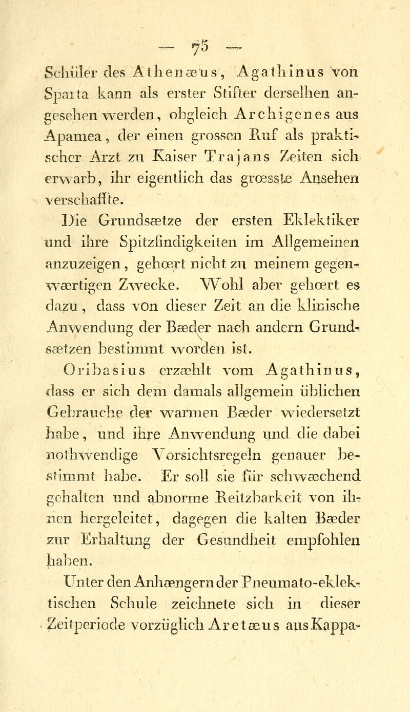 - 73 ~ Schüler des Atlienaeus, Agatliinus von Spaita kann als ei^ster Stifter dersellien an- gesehen-werden, obgleich Archigenes aus Apamea, der einen grossen Ruf als prakti- scher Arzt zu Kaiser Trajans Zeiten sich erwarb, ihr eigenthch das grqesste Ansehen verschafite. Die Grundsätze der ersten Eklektiker und ihre Spitzfindigkeiten im Allgemeinen anzuzeigen, gebeert nicht zu meinem gegen- w^aertigen Zwecke. Wohl aber gebeert es dazu, dass vOn dieser Zeit an die klinische Anwendung der Baeder nach andern Grunde ssetzen bestimmt worden ist. Oribasius erzashlt vom Agathinus, dass er sich dem damals allgemein üblichen Gebrauche der w^armen Baeder v^iedersetzt habe, und ihre Anw^endung und die dabei noth-wendige Vorsichtsregeln genauer be^ stimmt habe. Er soll sie für sch-waechend gehalten und abnorme Beitzbarkeit von ih^ neu hergeleitet, dagegen die kalten Baeder zur Erhaltung der Gesundheit empfohlen haben. Unter den Anhaengern der Pneumato-eklek- tischen Schule zeichnete sich in dieser Zeitperiode vorzüglich Ar e t asus ausKappa-