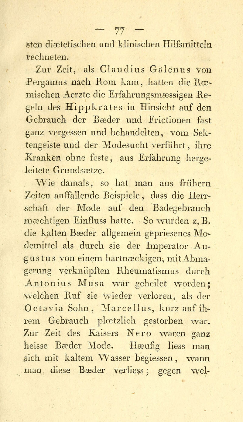 steil diaetetisclien und klinischen Hilfsmitteln rechneten. Zur Zeit, als Claudius Gälenus von Pergamus nach Rom kam, hatten die Koe- mischen Aerzte die Erfahrungsmsessigen Re- geln des Hippkrates in Hinsicht auf den Gebrauch der Baeder und Frictionen fast ganz vergessen und behandelten, vom Sek- tengeiste und der Modesucht verführt, ihre Kranken ohne feste, aus Erfahrung herge- leitete Grundsaetze. VVie damals, so hat man aus frühem Zeiten auffallende Beispiele, dass die Herr- schaft der Mode auf den Badegebrauch m;^chtigen Einfluss hatte. So wurden z, B. die kalten Baeder allgemein gepriesenes Mo- demittel als durch sie der Imperator Au- gust us von einem hartnaeckigen, mit Abma- gerung verknüpften Rheumatismus durch Antonius Musa ^var geheilet \vorden; welchen R.uf sie wieder verloren, als der Octavia Sohn, Marcel Ins, kurz auf ih- rem Gebrauch ploetzlich gestorben w^ar. Zur Zeit des Kaisers Nero waren ganz heisse Baeder Mode. Hasufig Hess man .sich mit kaltem ^7\^asser begiessen, wann man diese Baeder verlie^s \ gegen wel-
